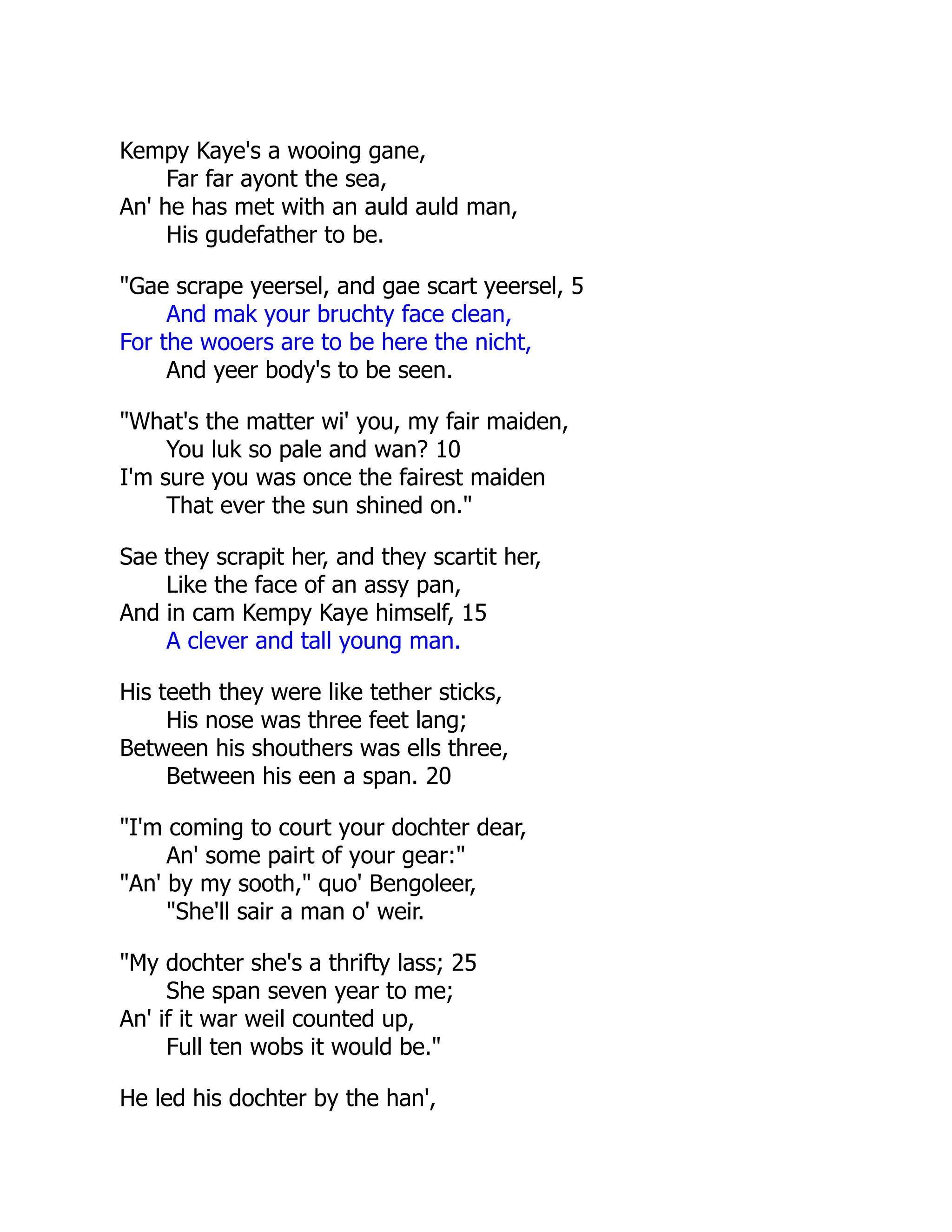 Kempy Kaye's a wooing gane,
Far far ayont the sea,
An' he has met with an auld auld man,
His gudefather to be.
"Gae scrape yeersel, and gae scart yeersel, 5
And mak your bruchty face clean,
For the wooers are to be here the nicht,
And yeer body's to be seen.
"What's the matter wi' you, my fair maiden,
You luk so pale and wan? 10
I'm sure you was once the fairest maiden
That ever the sun shined on."
Sae they scrapit her, and they scartit her,
Like the face of an assy pan,
And in cam Kempy Kaye himself, 15
A clever and tall young man.
His teeth they were like tether sticks,
His nose was three feet lang;
Between his shouthers was ells three,
Between his een a span. 20
"I'm coming to court your dochter dear,
An' some pairt of your gear:"
"An' by my sooth," quo' Bengoleer,
"She'll sair a man o' weir.
"My dochter she's a thrifty lass; 25
She span seven year to me;
An' if it war weil counted up,
Full ten wobs it would be."
He led his dochter by the han',
 