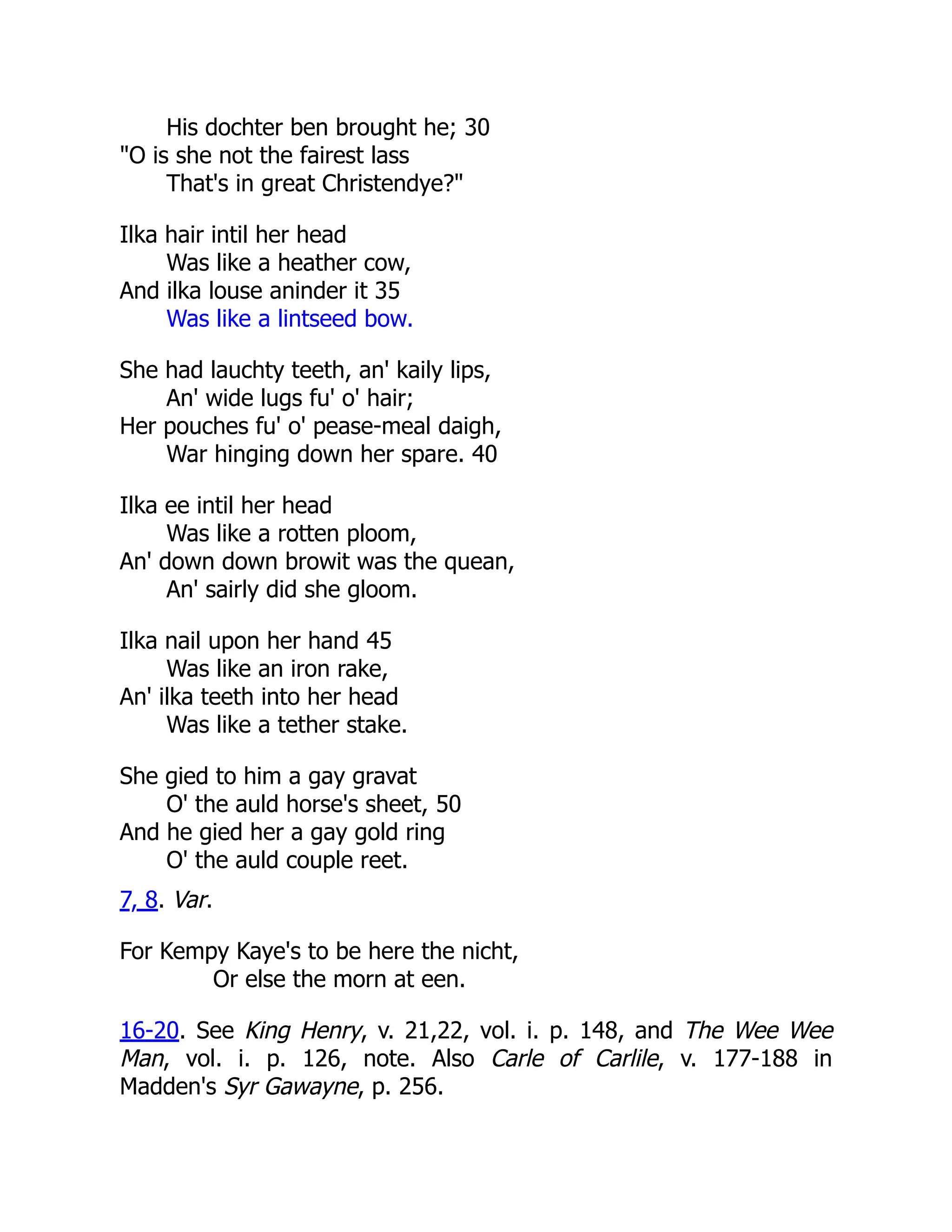 His dochter ben brought he; 30
"O is she not the fairest lass
That's in great Christendye?"
Ilka hair intil her head
Was like a heather cow,
And ilka louse aninder it 35
Was like a lintseed bow.
She had lauchty teeth, an' kaily lips,
An' wide lugs fu' o' hair;
Her pouches fu' o' pease-meal daigh,
War hinging down her spare. 40
Ilka ee intil her head
Was like a rotten ploom,
An' down down browit was the quean,
An' sairly did she gloom.
Ilka nail upon her hand 45
Was like an iron rake,
An' ilka teeth into her head
Was like a tether stake.
She gied to him a gay gravat
O' the auld horse's sheet, 50
And he gied her a gay gold ring
O' the auld couple reet.
7, 8. Var.
For Kempy Kaye's to be here the nicht,
Or else the morn at een.
16-20. See King Henry, v. 21,22, vol. i. p. 148, and The Wee Wee
Man, vol. i. p. 126, note. Also Carle of Carlile, v. 177-188 in
Madden's Syr Gawayne, p. 256.
 