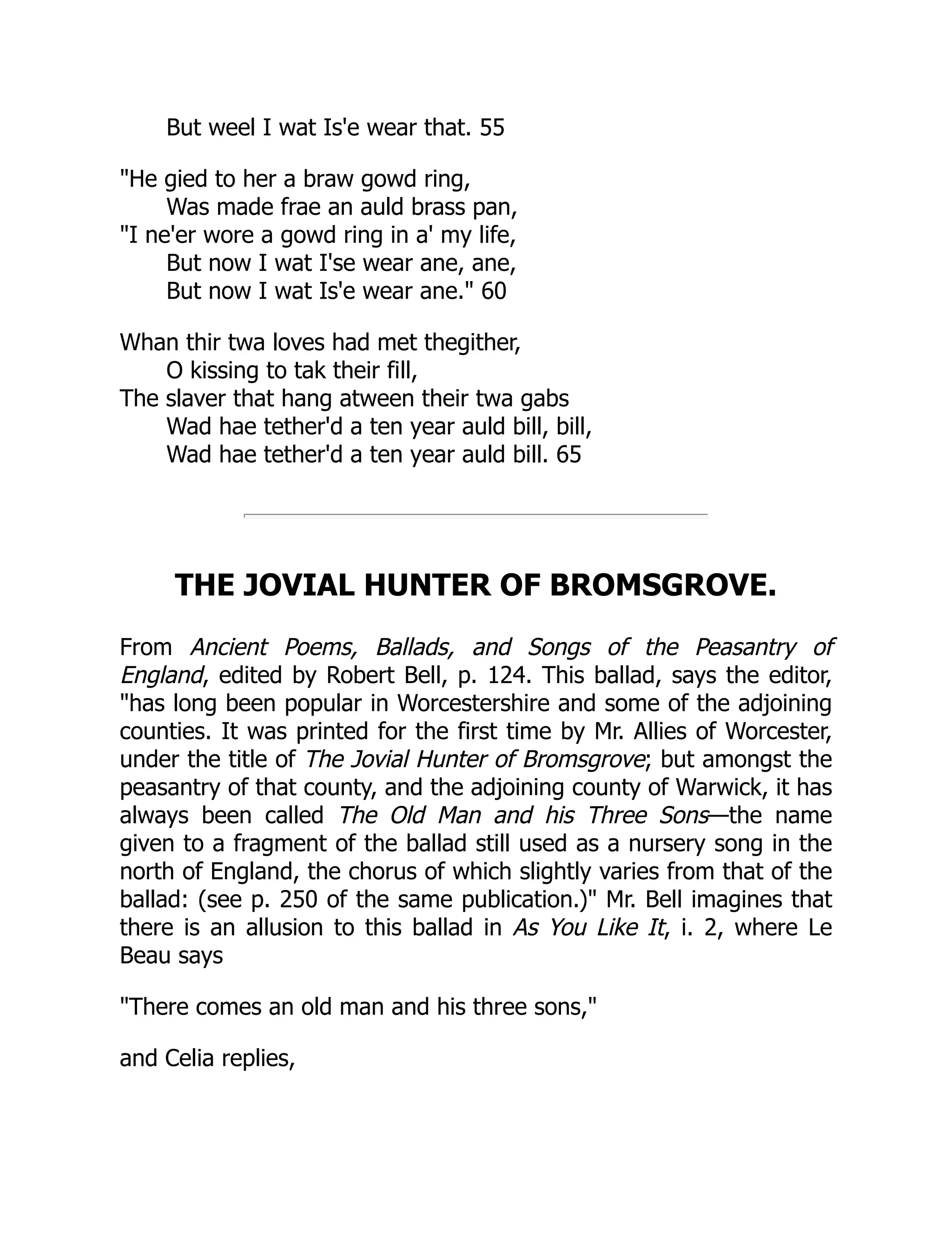But weel I wat Is'e wear that. 55
"He gied to her a braw gowd ring,
Was made frae an auld brass pan,
"I ne'er wore a gowd ring in a' my life,
But now I wat I'se wear ane, ane,
But now I wat Is'e wear ane." 60
Whan thir twa loves had met thegither,
O kissing to tak their fill,
The slaver that hang atween their twa gabs
Wad hae tether'd a ten year auld bill, bill,
Wad hae tether'd a ten year auld bill. 65
THE JOVIAL HUNTER OF BROMSGROVE.
From Ancient Poems, Ballads, and Songs of the Peasantry of
England, edited by Robert Bell, p. 124. This ballad, says the editor,
"has long been popular in Worcestershire and some of the adjoining
counties. It was printed for the first time by Mr. Allies of Worcester,
under the title of The Jovial Hunter of Bromsgrove; but amongst the
peasantry of that county, and the adjoining county of Warwick, it has
always been called The Old Man and his Three Sons—the name
given to a fragment of the ballad still used as a nursery song in the
north of England, the chorus of which slightly varies from that of the
ballad: (see p. 250 of the same publication.)" Mr. Bell imagines that
there is an allusion to this ballad in As You Like It, i. 2, where Le
Beau says
"There comes an old man and his three sons,"
and Celia replies,
 