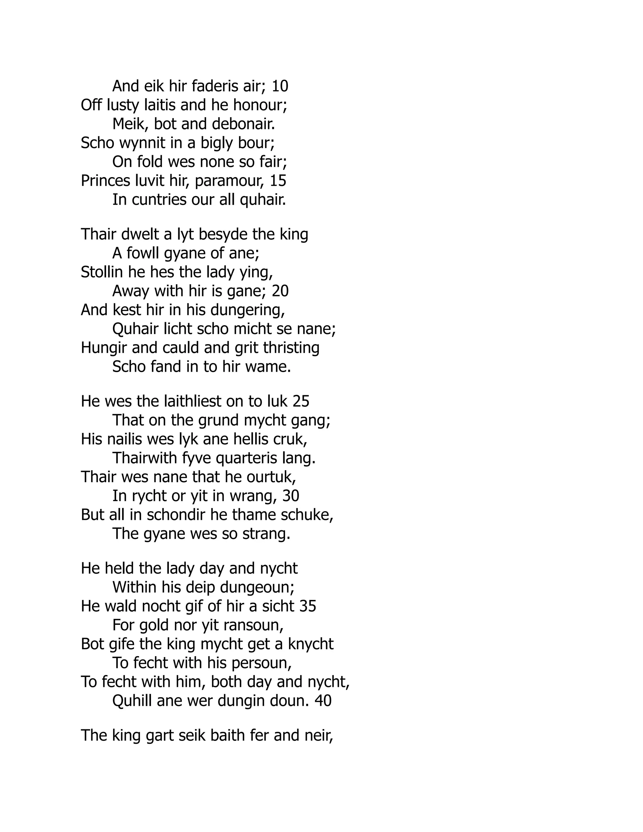 And eik hir faderis air; 10
Off lusty laitis and he honour;
Meik, bot and debonair.
Scho wynnit in a bigly bour;
On fold wes none so fair;
Princes luvit hir, paramour, 15
In cuntries our all quhair.
Thair dwelt a lyt besyde the king
A fowll gyane of ane;
Stollin he hes the lady ying,
Away with hir is gane; 20
And kest hir in his dungering,
Quhair licht scho micht se nane;
Hungir and cauld and grit thristing
Scho fand in to hir wame.
He wes the laithliest on to luk 25
That on the grund mycht gang;
His nailis wes lyk ane hellis cruk,
Thairwith fyve quarteris lang.
Thair wes nane that he ourtuk,
In rycht or yit in wrang, 30
But all in schondir he thame schuke,
The gyane wes so strang.
He held the lady day and nycht
Within his deip dungeoun;
He wald nocht gif of hir a sicht 35
For gold nor yit ransoun,
Bot gife the king mycht get a knycht
To fecht with his persoun,
To fecht with him, both day and nycht,
Quhill ane wer dungin doun. 40
The king gart seik baith fer and neir,
 