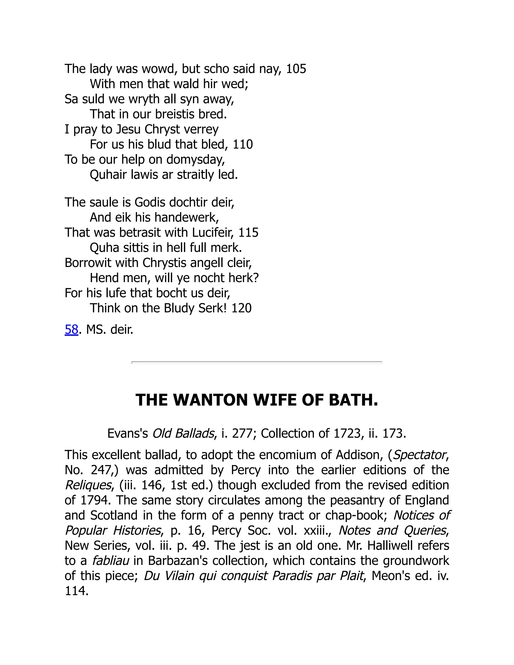 The lady was wowd, but scho said nay, 105
With men that wald hir wed;
Sa suld we wryth all syn away,
That in our breistis bred.
I pray to Jesu Chryst verrey
For us his blud that bled, 110
To be our help on domysday,
Quhair lawis ar straitly led.
The saule is Godis dochtir deir,
And eik his handewerk,
That was betrasit with Lucifeir, 115
Quha sittis in hell full merk.
Borrowit with Chrystis angell cleir,
Hend men, will ye nocht herk?
For his lufe that bocht us deir,
Think on the Bludy Serk! 120
58. MS. deir.
THE WANTON WIFE OF BATH.
Evans's Old Ballads, i. 277; Collection of 1723, ii. 173.
This excellent ballad, to adopt the encomium of Addison, (Spectator,
No. 247,) was admitted by Percy into the earlier editions of the
Reliques, (iii. 146, 1st ed.) though excluded from the revised edition
of 1794. The same story circulates among the peasantry of England
and Scotland in the form of a penny tract or chap-book; Notices of
Popular Histories, p. 16, Percy Soc. vol. xxiii., Notes and Queries,
New Series, vol. iii. p. 49. The jest is an old one. Mr. Halliwell refers
to a fabliau in Barbazan's collection, which contains the groundwork
of this piece; Du Vilain qui conquist Paradis par Plait, Meon's ed. iv.
114.
 