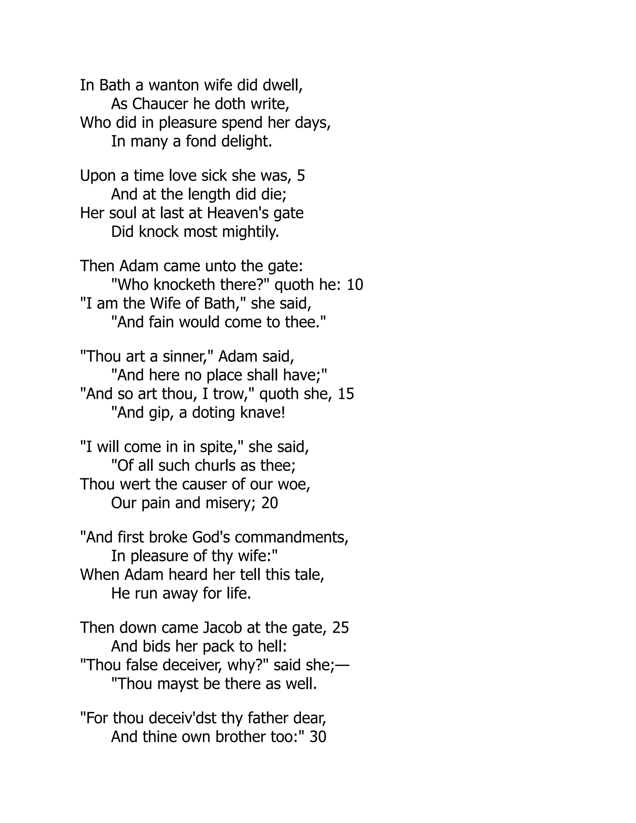In Bath a wanton wife did dwell,
As Chaucer he doth write,
Who did in pleasure spend her days,
In many a fond delight.
Upon a time love sick she was, 5
And at the length did die;
Her soul at last at Heaven's gate
Did knock most mightily.
Then Adam came unto the gate:
"Who knocketh there?" quoth he: 10
"I am the Wife of Bath," she said,
"And fain would come to thee."
"Thou art a sinner," Adam said,
"And here no place shall have;"
"And so art thou, I trow," quoth she, 15
"And gip, a doting knave!
"I will come in in spite," she said,
"Of all such churls as thee;
Thou wert the causer of our woe,
Our pain and misery; 20
"And first broke God's commandments,
In pleasure of thy wife:"
When Adam heard her tell this tale,
He run away for life.
Then down came Jacob at the gate, 25
And bids her pack to hell:
"Thou false deceiver, why?" said she;—
"Thou mayst be there as well.
"For thou deceiv'dst thy father dear,
And thine own brother too:" 30
 