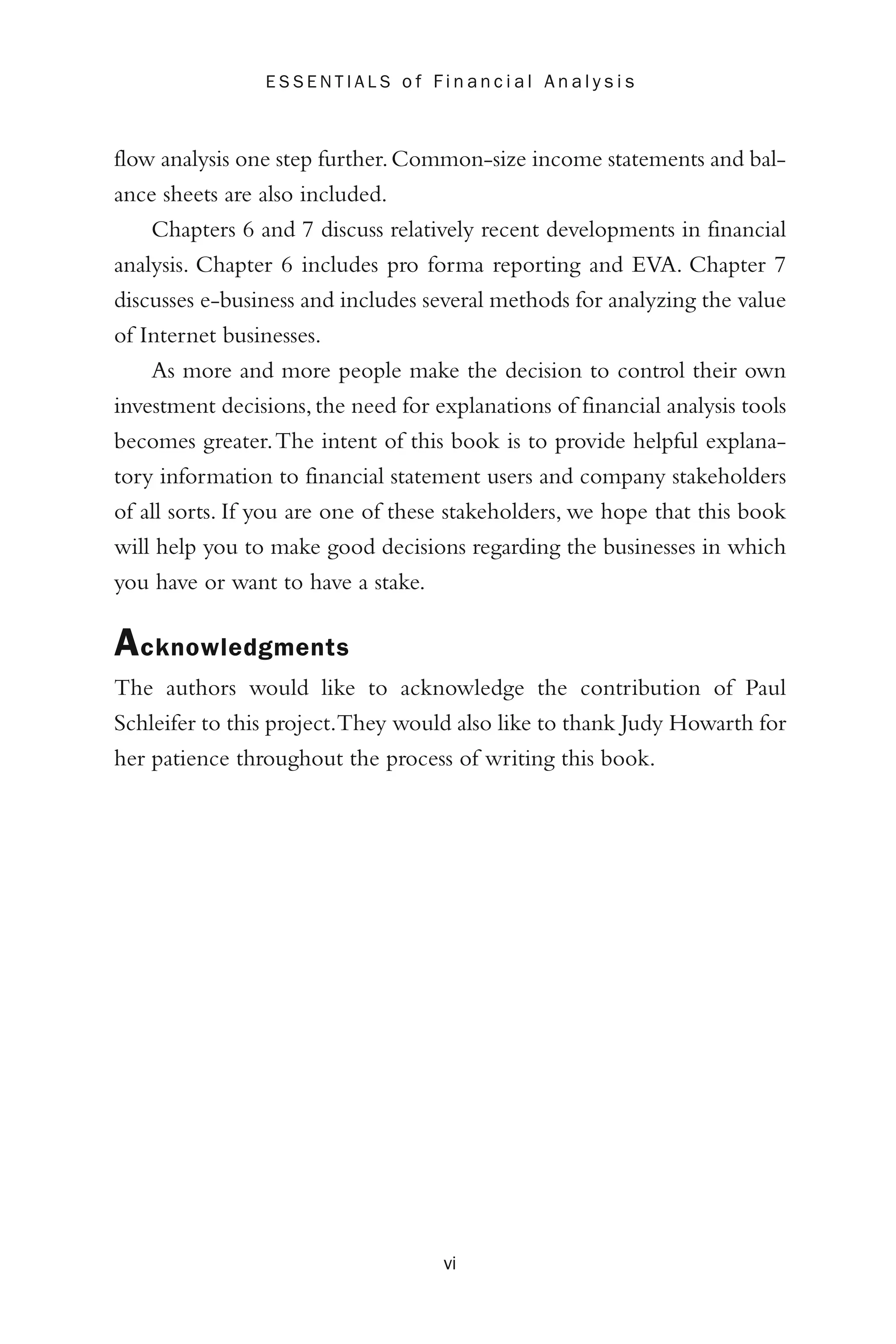 flow analysis one step further.Common-size income statements and bal-
ance sheets are also included.
Chapters 6 and 7 discuss relatively recent developments in financial
analysis. Chapter 6 includes pro forma reporting and EVA. Chapter 7
discusses e-business and includes several methods for analyzing the value
of Internet businesses.
As more and more people make the decision to control their own
investment decisions,the need for explanations of financial analysis tools
becomes greater.The intent of this book is to provide helpful explana-
tory information to financial statement users and company stakeholders
of all sorts. If you are one of these stakeholders, we hope that this book
will help you to make good decisions regarding the businesses in which
you have or want to have a stake.
Acknowledgments
The authors would like to acknowledge the contribution of Paul
Schleifer to this project.They would also like to thank Judy Howarth for
her patience throughout the process of writing this book.
vi
E S S E N T I A L S o f F i n a n c i a l A n a l y s i s
 