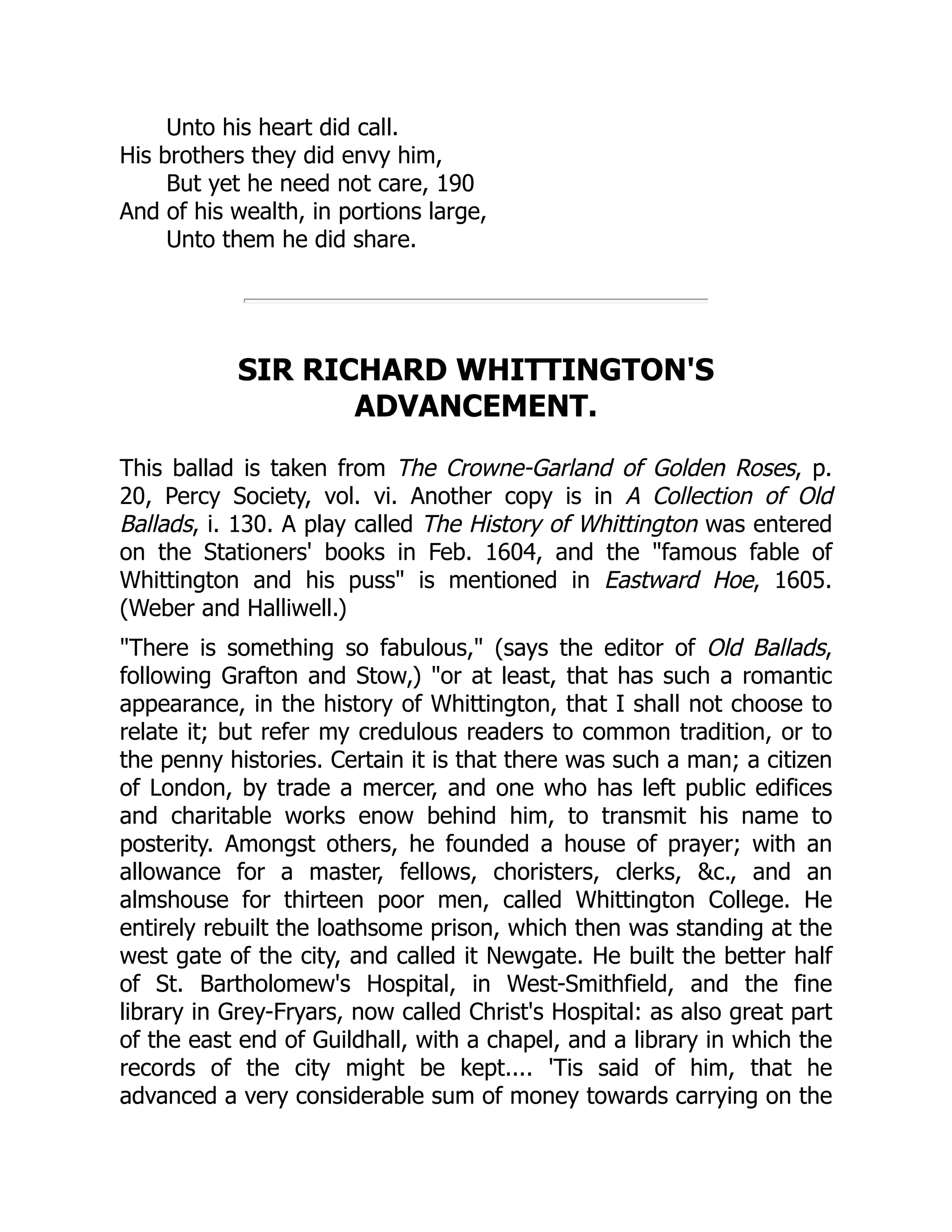 Unto his heart did call.
His brothers they did envy him,
But yet he need not care, 190
And of his wealth, in portions large,
Unto them he did share.
SIR RICHARD WHITTINGTON'S
ADVANCEMENT.
This ballad is taken from The Crowne-Garland of Golden Roses, p.
20, Percy Society, vol. vi. Another copy is in A Collection of Old
Ballads, i. 130. A play called The History of Whittington was entered
on the Stationers' books in Feb. 1604, and the "famous fable of
Whittington and his puss" is mentioned in Eastward Hoe, 1605.
(Weber and Halliwell.)
"There is something so fabulous," (says the editor of Old Ballads,
following Grafton and Stow,) "or at least, that has such a romantic
appearance, in the history of Whittington, that I shall not choose to
relate it; but refer my credulous readers to common tradition, or to
the penny histories. Certain it is that there was such a man; a citizen
of London, by trade a mercer, and one who has left public edifices
and charitable works enow behind him, to transmit his name to
posterity. Amongst others, he founded a house of prayer; with an
allowance for a master, fellows, choristers, clerks, &c., and an
almshouse for thirteen poor men, called Whittington College. He
entirely rebuilt the loathsome prison, which then was standing at the
west gate of the city, and called it Newgate. He built the better half
of St. Bartholomew's Hospital, in West-Smithfield, and the fine
library in Grey-Fryars, now called Christ's Hospital: as also great part
of the east end of Guildhall, with a chapel, and a library in which the
records of the city might be kept.... 'Tis said of him, that he
advanced a very considerable sum of money towards carrying on the
 