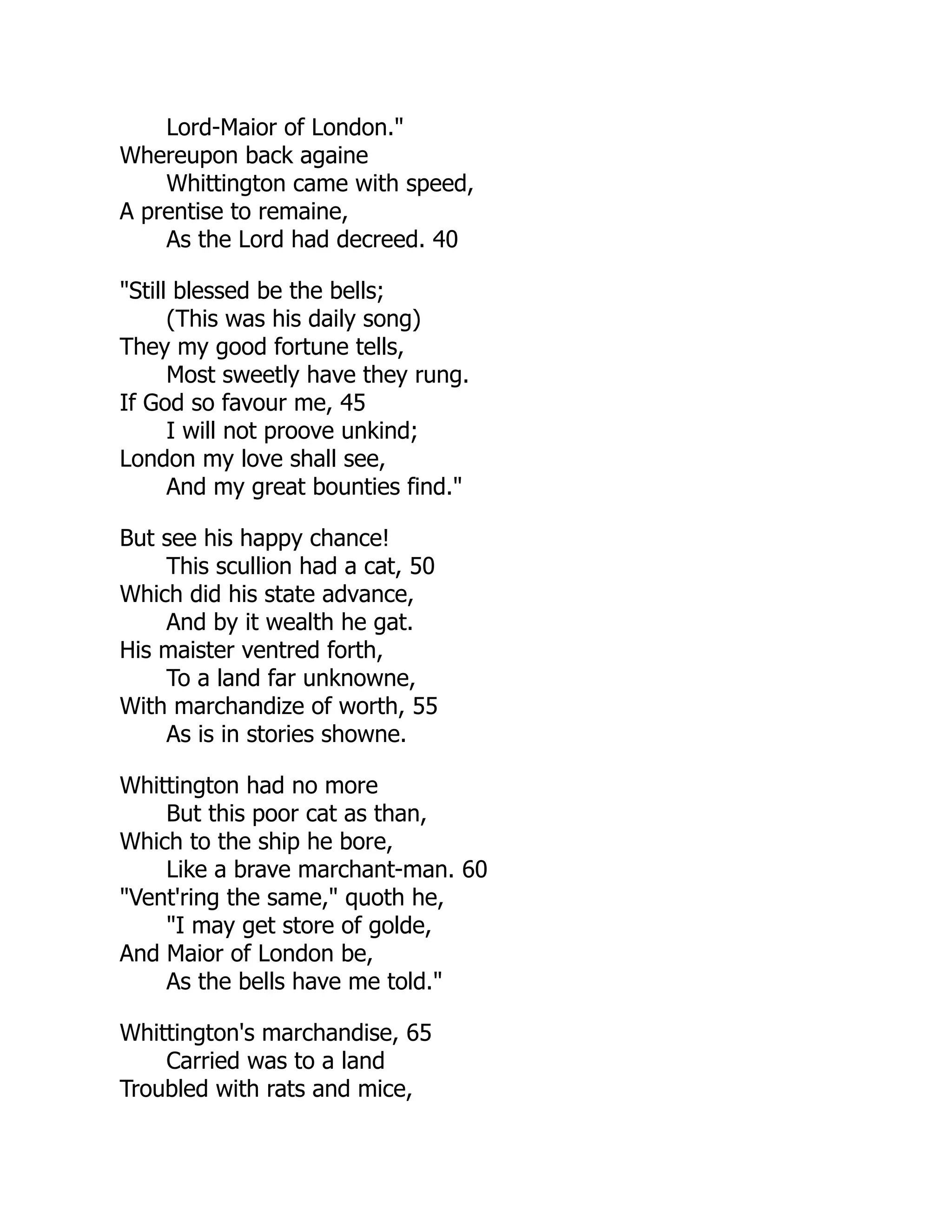 Lord-Maior of London."
Whereupon back againe
Whittington came with speed,
A prentise to remaine,
As the Lord had decreed. 40
"Still blessed be the bells;
(This was his daily song)
They my good fortune tells,
Most sweetly have they rung.
If God so favour me, 45
I will not proove unkind;
London my love shall see,
And my great bounties find."
But see his happy chance!
This scullion had a cat, 50
Which did his state advance,
And by it wealth he gat.
His maister ventred forth,
To a land far unknowne,
With marchandize of worth, 55
As is in stories showne.
Whittington had no more
But this poor cat as than,
Which to the ship he bore,
Like a brave marchant-man. 60
"Vent'ring the same," quoth he,
"I may get store of golde,
And Maior of London be,
As the bells have me told."
Whittington's marchandise, 65
Carried was to a land
Troubled with rats and mice,
 