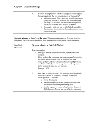 Chapter 7—Cooperative Strategy
7–6
4. What are the implications of today’s competitive landscape on
firms competing in the few remaining slow-cycle markets?
a. It is important for firms competing in the few remaining
slow-cycle markets to recognize the future likelihood
that they will encounter less sustainable competitive
advantages than they have enjoyed in the past.
b. Cooperative strategies can be helpful to firms making
the transition from relatively sheltered markets to more
competitive ones.
Strategic Alliances in Fast-Cycle Markets – This section discusses why firms use strategic
alliances in fast-cycle markets and how high-velocity environments affect business strategy.
See slide 9.
Discussion
Strategic Alliances in Fast-Cycle Markets
Discussion points:
- Fast-cycle markets tend to be unstable, unpredictable, and
complex.
- Firms are forced to constantly seek new sources of competitive
advantage, while creating value by using current ones.
- Alliances between firms with excess resources and promising
capabilities aid in the transition required in evolving markets
and to gain rapid entry into new markets.
Example: IBM
5. How does focusing on a select few strategic partnerships help
businesses respond to the rapidly changing competitive
landscape in the IT industry?
a. Drives down costs
b. Integrates technologies that can provide significant
business advantages or productivity gains
c. Enables aggressive pursuit of applications that can be
shifted to more flexible and cost-effective platforms
 