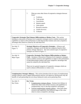 Chapter 7—Cooperative Strategy
7–9
7. What are some other forms of cooperative strategies between
firms?
a. Coalitions
b. Trade groups
c. Associations
d. Industry panels
e. Labor panels
f. Research consortia
g. Cartels (keiretsu)
h. Collusion
Cooperative Strategies That Enhance Differentiation or Reduce Costs – This section
introduces a discussion of business level cooperative strategies used to combine resources and
capabilities to improve firm performance in individual product markets and create competitive
advantages that cannot be created by the individual firm.
See slide 13.
Figure 7.1
Strategic Objectives of Cooperative Strategies – Alliances and
cooperative strategies can be divided into categories based on their
primary strategic objectives. The most common types of cooperative
strategies are listed on Figure 7.1.
See slide 14.
Major Types
Cooperative Strategies That Enhance Differentiation or Reduce
Costs – introduces a discussion of business level cooperative strategies
used to combine resources and capabilities to improve firm performance
in individual product markets and create competitive advantages that
cannot be created by the individual firm
There are two general categories of cooperative strategies which are
used to enhance differentiation or reduce costs.
Complementary Strategic Alliances – This section introduces the two types of complementary
strategic alliances used to support differentiation and low cost objectives and discusses why the
benefits of such partnerships are not always balanced evenly across partnering firms.
See slide 15.
Key Terms
Key Terms
▪ Complementary strategic alliance - business-level alliance in
which firms share some of their resources and capabilities in
complementary ways to develop competitive advantages
▪ Vertical complementary strategic alliance - when firms share
resources and capabilities from different stages of the value
chain to create a competitive advantage
 