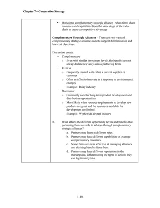 Chapter 7—Cooperative Strategy
7–10
▪ Horizontal complementary strategic alliance - when firms share
resources and capabilities from the same stage of the value
chain to create a competitive advantage
Complementary Strategic Alliances – There are two types of
complementary strategic alliances used to support differentiation and
low cost objectives.
Discussion points:
- Complementary
o Even with similar investment levels, the benefits are not
always balanced evenly across partnering firms
- Vertical
o Frequently created with either a current supplier or
customer
o Often an effort to innovate as a response to environmental
changes
Example: Dairy industry
- Horizontal
o Commonly used for long-term product development and
distribution opportunities
o More likely when resource requirements to develop new
products are great and the resources available for
development are limited
Example: Worldwide aircraft industry
8. What affects the different opportunity levels and benefits that
partnering firms are able to achieve through complementary
strategic alliances?
a. Partners may learn at different rates.
b. Partners may have different capabilities to leverage
complementary resources.
c. Some firms are more effective at managing alliances
and deriving benefits from them.
d. Partners may have different reputations in the
marketplace, differentiating the types of actions they
can legitimately take.
 