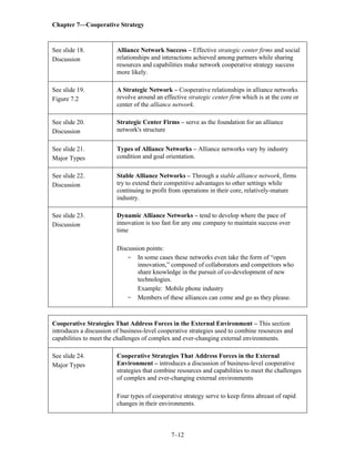 Chapter 7—Cooperative Strategy
7–12
See slide 18.
Discussion
Alliance Network Success – Effective strategic center firms and social
relationships and interactions achieved among partners while sharing
resources and capabilities make network cooperative strategy success
more likely.
See slide 19.
Figure 7.2
A Strategic Network – Cooperative relationships in alliance networks
revolve around an effective strategic center firm which is at the core or
center of the alliance network.
See slide 20.
Discussion
Strategic Center Firms – serve as the foundation for an alliance
network's structure
See slide 21.
Major Types
Types of Alliance Networks – Alliance networks vary by industry
condition and goal orientation.
See slide 22.
Discussion
Stable Alliance Networks – Through a stable alliance network, firms
try to extend their competitive advantages to other settings while
continuing to profit from operations in their core, relatively-mature
industry.
See slide 23.
Discussion
Dynamic Alliance Networks – tend to develop where the pace of
innovation is too fast for any one company to maintain success over
time
Discussion points:
- In some cases these networks even take the form of “open
innovation,” composed of collaborators and competitors who
share knowledge in the pursuit of co-development of new
technologies.
Example: Mobile phone industry
- Members of these alliances can come and go as they please.
Cooperative Strategies That Address Forces in the External Environment – This section
introduces a discussion of business-level cooperative strategies used to combine resources and
capabilities to meet the challenges of complex and ever-changing external environments.
See slide 24.
Major Types
Cooperative Strategies That Address Forces in the External
Environment – introduces a discussion of business-level cooperative
strategies that combine resources and capabilities to meet the challenges
of complex and ever-changing external environments
Four types of cooperative strategy serve to keep firms abreast of rapid
changes in their environments.
 