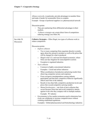 Chapter 7—Cooperative Strategy
7–14
Alliance networks, in particular, provide advantages to member firms
and make it harder for nonmember firms to compete.
Example: Groups of preferred suppliers in a pharmaceutical network
Discussion points:
- They give partnering firms differential advantages in their
markets.
- Collusive strategies are a more direct form of competition-
reducing strategy (see Slide 28).
See slide 28.
Discussion
Collusive Strategies – Often illegal, two types of collusion work to
reduce competition.
Discussion points:
- Explicit collusion
o Two or more competing firms negotiate directly to jointly
agree about the amount to produce as well as the prices that
will be charged for what is produced
o Illegal in the U.S. and most developed economies, where
firms can face litigation for noncompetitive actions
o Exception is regulated industries
- Tacit collusion
o Common to highly-concentrated industries
Examples: Cereal and airline industries
o When coordination of production and pricing results from
observing competitor actions and responses
o Firms recognize interdependence among industry
participants and that their competitive behavior significantly
affects each firm in the industry
o Results in less than fully competitive production levels and
prices that exceed competitive pricing models
o Mutual forebearance – one form of tacit collusion that
occurs because firms fear and avoid competitive attacks
against rivals who they compete with in multiple markets
Example: PC industry
- Governments in free market economies need to determine how
rivals can collaborate to increase competitiveness without
violating established regulations.
Examples: Global pharmaceutical and biotechnology industries
 