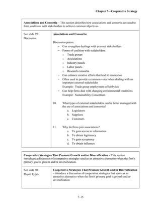 Chapter 7—Cooperative Strategy
7–15
Associations and Consortia – This section describes how associations and consortia are used to
form coalitions with stakeholders to achieve common objectives.
See slide 29.
Discussion
Associations and Consortia
Discussion points:
- Can strengthen dealings with external stakeholders
- Forms of coalition with stakeholders:
o Trade groups
o Associations
o Industry panels
o Labor panels
o Research consortia
- Can enhance creative efforts that lead to innovation
- Often used to provide a common voice when dealing with an
important external stakeholder
Example: Trade group employment of lobbyists
- Can help firms deal with changing environmental conditions
Example: Sustainability Consortium
10. What types of external stakeholders can be better managed with
the use of associations and consortia?
a. Legislators
b. Suppliers
c. Customers
11. Why do firms join associations?
a. To gain access to information
b. To obtain legitimacy
c. To gain acceptance
d. To obtain influence
Cooperative Strategies That Promote Growth and/or Diversification – This section
introduces a discussion of cooperative strategies used as an attractive alternative when the firm's
primary goal is growth and/or diversification.
See slide 30.
Major Types
Cooperative Strategies That Promote Growth and/or Diversification
– introduce a discussion of cooperative strategies that serve as an
attractive alternative when the firm's primary goal is growth and/or
diversification
 
