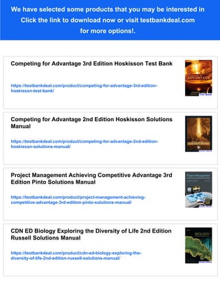 We have selected some products that you may be interested in
Click the link to download now or visit testbankdeal.com
for more options!.
Competing for Advantage 3rd Edition Hoskisson Test Bank
https://testbankdeal.com/product/competing-for-advantage-3rd-edition-
hoskisson-test-bank/
Competing for Advantage 2nd Edition Hoskisson Solutions
Manual
https://testbankdeal.com/product/competing-for-advantage-2nd-edition-
hoskisson-solutions-manual/
Project Management Achieving Competitive Advantage 3rd
Edition Pinto Solutions Manual
https://testbankdeal.com/product/project-management-achieving-
competitive-advantage-3rd-edition-pinto-solutions-manual/
CDN ED Biology Exploring the Diversity of Life 2nd Edition
Russell Solutions Manual
https://testbankdeal.com/product/cdn-ed-biology-exploring-the-
diversity-of-life-2nd-edition-russell-solutions-manual/
 
