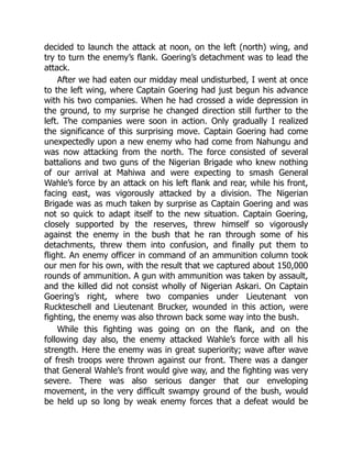 decided to launch the attack at noon, on the left (north) wing, and
try to turn the enemy’s flank. Goering’s detachment was to lead the
attack.
After we had eaten our midday meal undisturbed, I went at once
to the left wing, where Captain Goering had just begun his advance
with his two companies. When he had crossed a wide depression in
the ground, to my surprise he changed direction still further to the
left. The companies were soon in action. Only gradually I realized
the significance of this surprising move. Captain Goering had come
unexpectedly upon a new enemy who had come from Nahungu and
was now attacking from the north. The force consisted of several
battalions and two guns of the Nigerian Brigade who knew nothing
of our arrival at Mahiwa and were expecting to smash General
Wahle’s force by an attack on his left flank and rear, while his front,
facing east, was vigorously attacked by a division. The Nigerian
Brigade was as much taken by surprise as Captain Goering and was
not so quick to adapt itself to the new situation. Captain Goering,
closely supported by the reserves, threw himself so vigorously
against the enemy in the bush that he ran through some of his
detachments, threw them into confusion, and finally put them to
flight. An enemy officer in command of an ammunition column took
our men for his own, with the result that we captured about 150,000
rounds of ammunition. A gun with ammunition was taken by assault,
and the killed did not consist wholly of Nigerian Askari. On Captain
Goering’s right, where two companies under Lieutenant von
Ruckteschell and Lieutenant Brucker, wounded in this action, were
fighting, the enemy was also thrown back some way into the bush.
While this fighting was going on on the flank, and on the
following day also, the enemy attacked Wahle’s force with all his
strength. Here the enemy was in great superiority; wave after wave
of fresh troops were thrown against our front. There was a danger
that General Wahle’s front would give way, and the fighting was very
severe. There was also serious danger that our enveloping
movement, in the very difficult swampy ground of the bush, would
be held up so long by weak enemy forces that a defeat would be
 
