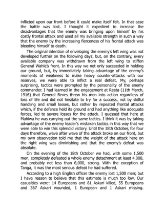 inflicted upon our front before it could make itself felt. In that case
the battle was lost. I thought it expedient to increase the
disadvantages that the enemy was bringing upon himself by his
costly frontal attack and used all my available strength in such a way
that the enemy by the increasing fierceness of his frontal attack was
bleeding himself to death.
The original intention of enveloping the enemy’s left wing was not
developed further on the following days, but, on the contrary, every
available company was withdrawn from the left wing to stiffen
General Wahle’s front. In this way we not only succeeded in holding
our ground, but, by immediately taking advantage of the enemy’s
moments of weakness to make heavy counter-attacks with our
reserves, we were able to inflict a real defeat. My, perhaps
surprising, tactics were prompted by the personality of the enemy
commander. I had learned in the engagement at Reata (11th March,
1916) that General Beves threw his men into action regardless of
loss of life and did not hesitate to try for a success, not by skilful
handling and small losses, but rather by repeated frontal attacks
which, if the defence held its ground and had anything like adequate
forces, led to severe losses for the attack. I guessed that here at
Mahiwa he was carrying out the same tactics. I think it was by taking
advantage of the enemy leader’s mistaken tactics in this way that we
were able to win this splendid victory. Until the 18th October, for four
days therefore, wave after wave of the attack broke on our front, but
my own observation told me that the weight of the attack here on
the right wing was diminishing and that the enemy’s defeat was
absolute.
On the evening of the 18th October we had, with some 1,500
men, completely defeated a whole enemy detachment at least 4,000,
and probably not less than 6,000, strong. With the exception of
Tanga, it was the most serious defeat he had suffered.
According to a high English officer the enemy lost 1,500 men; but
I have reason to believe that this estimate is much too low. Our
casualties were: 14 Europeans and 81 Askari killed, 55 Europeans
and 367 Askari wounded, 1 European and 1 Askari missing.
 