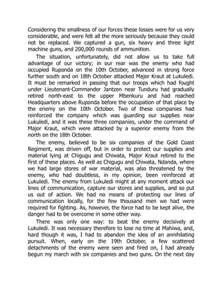 Considering the smallness of our forces these losses were for us very
considerable, and were felt all the more seriously because they could
not be replaced. We captured a gun, six heavy and three light
machine guns, and 200,000 rounds of ammunition.
The situation, unfortunately, did not allow us to take full
advantage of our victory; in our rear was the enemy who had
occupied Ruponda on the 10th October, advanced in strong force
further south and on 18th October attacked Major Kraut at Lukuledi.
It must be remarked in passing that our troops which had fought
under Lieutenant-Commander Jantzen near Tunduru had gradually
retired north-east to the upper Mbenkuru and had reached
Headquarters above Ruponda before the occupation of that place by
the enemy on the 10th October. Two of these companies had
reinforced the company which was guarding our supplies near
Lukuledi, and it was these three companies, under the command of
Major Kraut, which were attacked by a superior enemy from the
north on the 18th October.
The enemy, believed to be six companies of the Gold Coast
Regiment, was driven off, but in order to protect our supplies and
material lying at Chigugu and Chiwata, Major Kraut retired to the
first of these places. As well as Chigugu and Chiwata, Ndanda, where
we had large stores of war material, was also threatened by the
enemy, who had doubtless, in my opinion, been reinforced at
Lukuledi. The enemy from Lukuledi might at any moment attack our
lines of communication, capture our stores and supplies, and so put
us out of action. We had no means of protecting our lines of
communication locally, for the few thousand men we had were
required for fighting. As, however, the force had to be kept alive, the
danger had to be overcome in some other way.
There was only one way: to beat the enemy decisively at
Lukuledi. It was necessary therefore to lose no time at Mahiwa, and,
hard though it was, I had to abandon the idea of an annihilating
pursuit. When, early on the 19th October, a few scattered
detachments of the enemy were seen and fired on, I had already
begun my march with six companies and two guns. On the next day
 