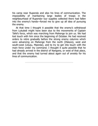 his camp near Ruponda and also his lines of communication. The
impossibility of maintaining large bodies of troops in the
neighbourhood of Ruponda—our supplies collected there had fallen
into the enemy’s hands—forced me to give up all idea of pursuing
the enemy.
At that time I thought it possible that the enemy’s withdrawal
from Lukuledi might have been due to the movements of Captain
Tafel’s force, which was marching from Mahenge to join us. We had
lost touch with him since the beginning of October. He had received
orders to retire gradually before the strong enemy columns which
were advancing on Mahenge from the north (Ifakara), west and
south-west (Likuju, Mponda), and to try to get into touch with the
main force under my command. I thought it quite possible that he
had already arrived in the district of Nangano, or west of that place,
and that the enemy had turned about again out of anxiety for his
lines of communication.
 