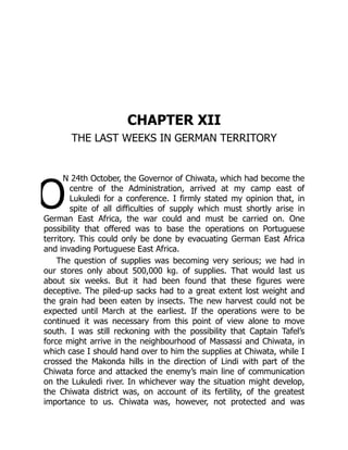 O
CHAPTER XII
THE LAST WEEKS IN GERMAN TERRITORY
N 24th October, the Governor of Chiwata, which had become the
centre of the Administration, arrived at my camp east of
Lukuledi for a conference. I firmly stated my opinion that, in
spite of all difficulties of supply which must shortly arise in
German East Africa, the war could and must be carried on. One
possibility that offered was to base the operations on Portuguese
territory. This could only be done by evacuating German East Africa
and invading Portuguese East Africa.
The question of supplies was becoming very serious; we had in
our stores only about 500,000 kg. of supplies. That would last us
about six weeks. But it had been found that these figures were
deceptive. The piled-up sacks had to a great extent lost weight and
the grain had been eaten by insects. The new harvest could not be
expected until March at the earliest. If the operations were to be
continued it was necessary from this point of view alone to move
south. I was still reckoning with the possibility that Captain Tafel’s
force might arrive in the neighbourhood of Massassi and Chiwata, in
which case I should hand over to him the supplies at Chiwata, while I
crossed the Makonda hills in the direction of Lindi with part of the
Chiwata force and attacked the enemy’s main line of communication
on the Lukuledi river. In whichever way the situation might develop,
the Chiwata district was, on account of its fertility, of the greatest
importance to us. Chiwata was, however, not protected and was
 