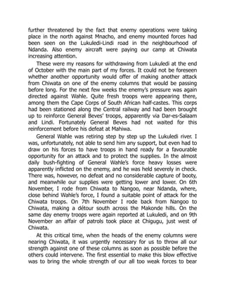 further threatened by the fact that enemy operations were taking
place in the north against Mnacho, and enemy mounted forces had
been seen on the Lukuledi-Lindi road in the neighbourhood of
Ndanda. Also enemy aircraft were paying our camp at Chiwata
increasing attention.
These were my reasons for withdrawing from Lukuledi at the end
of October with the main part of my forces. It could not be foreseen
whether another opportunity would offer of making another attack
from Chiwata on one of the enemy columns that would be passing
before long. For the next few weeks the enemy’s pressure was again
directed against Wahle. Quite fresh troops were appearing there,
among them the Cape Corps of South African half-castes. This corps
had been stationed along the Central railway and had been brought
up to reinforce General Beves’ troops, apparently via Dar-es-Salaam
and Lindi. Fortunately General Beves had not waited for this
reinforcement before his defeat at Mahiwa.
General Wahle was retiring step by step up the Lukuledi river. I
was, unfortunately, not able to send him any support, but even had to
draw on his forces to have troops in hand ready for a favourable
opportunity for an attack and to protect the supplies. In the almost
daily bush-fighting of General Wahle’s force heavy losses were
apparently inflicted on the enemy, and he was held severely in check.
There was, however, no defeat and no considerable capture of booty,
and meanwhile our supplies were getting lower and lower. On 6th
November, I rode from Chiwata to Nangoo, near Ndanda, where,
close behind Wahle’s force, I found a suitable point of attack for the
Chiwata troops. On 7th November I rode back from Nangoo to
Chiwata, making a détour south across the Makonde hills. On the
same day enemy troops were again reported at Lukuledi, and on 9th
November an affair of patrols took place at Chigugu, just west of
Chiwata.
At this critical time, when the heads of the enemy columns were
nearing Chiwata, it was urgently necessary for us to throw all our
strength against one of these columns as soon as possible before the
others could intervene. The first essential to make this blow effective
was to bring the whole strength of our all too weak forces to bear
 