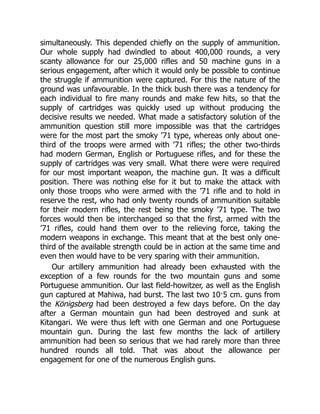 simultaneously. This depended chiefly on the supply of ammunition.
Our whole supply had dwindled to about 400,000 rounds, a very
scanty allowance for our 25,000 rifles and 50 machine guns in a
serious engagement, after which it would only be possible to continue
the struggle if ammunition were captured. For this the nature of the
ground was unfavourable. In the thick bush there was a tendency for
each individual to fire many rounds and make few hits, so that the
supply of cartridges was quickly used up without producing the
decisive results we needed. What made a satisfactory solution of the
ammunition question still more impossible was that the cartridges
were for the most part the smoky ’71 type, whereas only about one-
third of the troops were armed with ’71 rifles; the other two-thirds
had modern German, English or Portuguese rifles, and for these the
supply of cartridges was very small. What there were were required
for our most important weapon, the machine gun. It was a difficult
position. There was nothing else for it but to make the attack with
only those troops who were armed with the ’71 rifle and to hold in
reserve the rest, who had only twenty rounds of ammunition suitable
for their modern rifles, the rest being the smoky ’71 type. The two
forces would then be interchanged so that the first, armed with the
’71 rifles, could hand them over to the relieving force, taking the
modern weapons in exchange. This meant that at the best only one-
third of the available strength could be in action at the same time and
even then would have to be very sparing with their ammunition.
Our artillery ammunition had already been exhausted with the
exception of a few rounds for the two mountain guns and some
Portuguese ammunition. Our last field-howitzer, as well as the English
gun captured at Mahiwa, had burst. The last two 10·5 cm. guns from
the Königsberg had been destroyed a few days before. On the day
after a German mountain gun had been destroyed and sunk at
Kitangari. We were thus left with one German and one Portuguese
mountain gun. During the last few months the lack of artillery
ammunition had been so serious that we had rarely more than three
hundred rounds all told. That was about the allowance per
engagement for one of the numerous English guns.
 