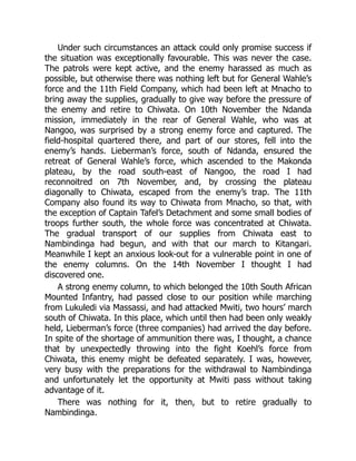Under such circumstances an attack could only promise success if
the situation was exceptionally favourable. This was never the case.
The patrols were kept active, and the enemy harassed as much as
possible, but otherwise there was nothing left but for General Wahle’s
force and the 11th Field Company, which had been left at Mnacho to
bring away the supplies, gradually to give way before the pressure of
the enemy and retire to Chiwata. On 10th November the Ndanda
mission, immediately in the rear of General Wahle, who was at
Nangoo, was surprised by a strong enemy force and captured. The
field-hospital quartered there, and part of our stores, fell into the
enemy’s hands. Lieberman’s force, south of Ndanda, ensured the
retreat of General Wahle’s force, which ascended to the Makonda
plateau, by the road south-east of Nangoo, the road I had
reconnoitred on 7th November, and, by crossing the plateau
diagonally to Chiwata, escaped from the enemy’s trap. The 11th
Company also found its way to Chiwata from Mnacho, so that, with
the exception of Captain Tafel’s Detachment and some small bodies of
troops further south, the whole force was concentrated at Chiwata.
The gradual transport of our supplies from Chiwata east to
Nambindinga had begun, and with that our march to Kitangari.
Meanwhile I kept an anxious look-out for a vulnerable point in one of
the enemy columns. On the 14th November I thought I had
discovered one.
A strong enemy column, to which belonged the 10th South African
Mounted Infantry, had passed close to our position while marching
from Lukuledi via Massassi, and had attacked Mwiti, two hours’ march
south of Chiwata. In this place, which until then had been only weakly
held, Lieberman’s force (three companies) had arrived the day before.
In spite of the shortage of ammunition there was, I thought, a chance
that by unexpectedly throwing into the fight Koehl’s force from
Chiwata, this enemy might be defeated separately. I was, however,
very busy with the preparations for the withdrawal to Nambindinga
and unfortunately let the opportunity at Mwiti pass without taking
advantage of it.
There was nothing for it, then, but to retire gradually to
Nambindinga.
 