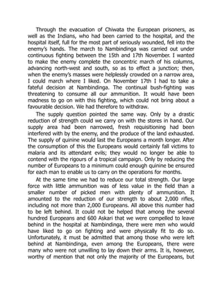 Through the evacuation of Chiwata the European prisoners, as
well as the Indians, who had been carried to the hospital, and the
hospital itself, full for the most part of seriously wounded, fell into the
enemy’s hands. The march to Nambindinga was carried out under
continuous fighting between the 15th and 17th November. I wanted
to make the enemy complete the concentric march of his columns,
advancing north-west and south, so as to effect a junction; then,
when the enemy’s masses were helplessly crowded on a narrow area,
I could march where I liked. On November 17th I had to take a
fateful decision at Nambindinga. The continual bush-fighting was
threatening to consume all our ammunition. It would have been
madness to go on with this fighting, which could not bring about a
favourable decision. We had therefore to withdraw.
The supply question pointed the same way. Only by a drastic
reduction of strength could we carry on with the stores in hand. Our
supply area had been narrowed, fresh requisitioning had been
interfered with by the enemy, and the produce of the land exhausted.
The supply of quinine would last the Europeans a month longer. After
the consumption of this the Europeans would certainly fall victims to
malaria and its attendant evils; they would no longer be able to
contend with the rigours of a tropical campaign. Only by reducing the
number of Europeans to a minimum could enough quinine be ensured
for each man to enable us to carry on the operations for months.
At the same time we had to reduce our total strength. Our large
force with little ammunition was of less value in the field than a
smaller number of picked men with plenty of ammunition. It
amounted to the reduction of our strength to about 2,000 rifles,
including not more than 2,000 Europeans. All above this number had
to be left behind. It could not be helped that among the several
hundred Europeans and 600 Askari that we were compelled to leave
behind in the hospital at Nambindinga, there were men who would
have liked to go on fighting and were physically fit to do so.
Unfortunately, it must be admitted that among those who were left
behind at Nambindinga, even among the Europeans, there were
many who were not unwilling to lay down their arms. It is, however,
worthy of mention that not only the majority of the Europeans, but
 