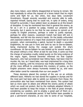 also many Askari, were bitterly disappointed at having to remain. We
had repeatedly to refuse the request of a brave Askari that he might
come and fight for us. But when, two days later, Lieutenant
Grundmann, though severely wounded and scarcely able to walk,
reported himself, saying that he could not, in spite of orders, bring
himself to surrender, I have seldom been so pleased as at this breach
of discipline. It may be mentioned here that in general the enemy, as
far as I am in a position to judge, treated our prisoners with
humanity, but it seems to me that he was anxious to convict us of
cruelty to English prisoners, perhaps in order to justify reprisals,
perhaps for other reasons. Lieutenant Cutsch had been left sick in
Nandanda, and fell into the enemy’s hands. On the totally unfounded
and unproved evidence of a negro that Lieutenant Cutsch had on one
occasion, when commanding a patrol, burned to death a wounded
Englishman, he was put in irons and sent by sea to Dar-es-Salaam,
being imprisoned during the voyage just outside the ship’s
roundhouse. At Dar-es-Salaam he was locked up for several weeks in
the prison without a trial. When at last he was tried, it came out that
the charge of senseless cruelty rested purely on the lying evidence of
the negro. Again, General Deventer informed me that Captain
Naumann, who had surrendered near Kilima Njaro, had been tried for
murder. He, too, as I heard later, was kept imprisoned for a long time
without a hearing, until his innocence was finally established. I find it
all the more difficult to understand this mockery of justice, as the
English prisoners were always humanely treated by us, and were
often better cared for materially than our own people.[5]
These decisions placed the conduct of the war on an entirely
different basis. Hitherto we had stored the supplies in dumps and for
the most part had been able to satisfy our demands from these; the
ammunition also had been maintained from stores. This system had
laid us more open to attack and offered the enemy points of attack
which we could not protect. But by the methods adopted hitherto it
had been possible to keep the troops in the field at great strength,
considering our position, and to employ a great part of them on a
small area for a considerable period. It had further been possible to
give a permanent character, at any rate to some of our hospitals,
 