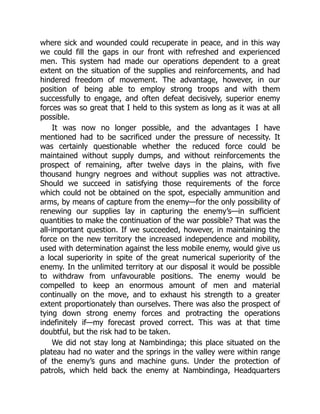 where sick and wounded could recuperate in peace, and in this way
we could fill the gaps in our front with refreshed and experienced
men. This system had made our operations dependent to a great
extent on the situation of the supplies and reinforcements, and had
hindered freedom of movement. The advantage, however, in our
position of being able to employ strong troops and with them
successfully to engage, and often defeat decisively, superior enemy
forces was so great that I held to this system as long as it was at all
possible.
It was now no longer possible, and the advantages I have
mentioned had to be sacrificed under the pressure of necessity. It
was certainly questionable whether the reduced force could be
maintained without supply dumps, and without reinforcements the
prospect of remaining, after twelve days in the plains, with five
thousand hungry negroes and without supplies was not attractive.
Should we succeed in satisfying those requirements of the force
which could not be obtained on the spot, especially ammunition and
arms, by means of capture from the enemy—for the only possibility of
renewing our supplies lay in capturing the enemy’s—in sufficient
quantities to make the continuation of the war possible? That was the
all-important question. If we succeeded, however, in maintaining the
force on the new territory the increased independence and mobility,
used with determination against the less mobile enemy, would give us
a local superiority in spite of the great numerical superiority of the
enemy. In the unlimited territory at our disposal it would be possible
to withdraw from unfavourable positions. The enemy would be
compelled to keep an enormous amount of men and material
continually on the move, and to exhaust his strength to a greater
extent proportionately than ourselves. There was also the prospect of
tying down strong enemy forces and protracting the operations
indefinitely if—my forecast proved correct. This was at that time
doubtful, but the risk had to be taken.
We did not stay long at Nambindinga; this place situated on the
plateau had no water and the springs in the valley were within range
of the enemy’s guns and machine guns. Under the protection of
patrols, which held back the enemy at Nambindinga, Headquarters
 