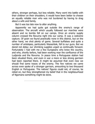 others, stronger perhaps, but less reliable. Many went into battle with
their children on their shoulders; it would have been better to choose
an equally reliable man who was not burdened by having to drag
about a wife and family.
But it was too late now to alter anything.
Apparently we had quite got outside the enemy’s range of
observation. The aircraft which usually followed our marches were
absent and no bombs fell on our camps. Once an enemy supply
column crossed the Rovuma right into our camp. It was a welcome
capture. Of grain we found practically none in this district, but on the
other hand, we shot plenty of game. Several buffaloes and quite a
number of antelopes, particularly Wasserbok, fell to our guns. But we
dared not delay; our shrinking supplies urged us continually forward.
Fortunately I had with me a few Europeans who knew the country,
and who, shortly before, had been working near the confluence of the
Ludjenda and the Rovuma. In peace time a Portuguese station had
been situated there, and even in war a more or less strong garrison
had been reported there. It might be assumed that even now we
should find some traces of the enemy. The few natives we came
across even spoke of a stronger garrison, amounting to two thousand
English or Portuguese. The natives’ figures could not, of course, be
relied on, but they strengthened my belief that in the neighbourhood
of Ngomano something might be done.
 