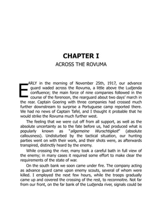 E
CHAPTER I
ACROSS THE ROVUMA
ARLY in the morning of November 25th, 1917, our advance
guard waded across the Rovuma, a little above the Ludjenda
confluence; the main force of nine companies followed in the
course of the forenoon, the rearguard about two days’ march in
the rear. Captain Goering with three companies had crossed much
further downstream to surprise a Portuguese camp reported there.
We had no news of Captain Tafel, and I thought it probable that he
would strike the Rovuma much further west.
The feeling that we were cut off from all support, as well as the
absolute uncertainty as to the fate before us, had produced what is
popularly known as “allgemeine Wurschtigkeit” (absolute
callousness). Undisturbed by the tactical situation, our hunting
parties went on with their work, and their shots were, as afterwards
transpired, distinctly heard by the enemy.
While crossing the river, many took a careful bath in full view of
the enemy; in many cases it required some effort to make clear the
requirements of the state of war.
On the south bank we soon came under fire. The company acting
as advance guard came upon enemy scouts, several of whom were
killed. I employed the next few hours, while the troops gradually
came up and covered the crossing of the rest, to reconnoitre. Not far
from our front, on the far bank of the Ludjenda river, signals could be
 