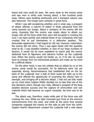 heard and men could be seen. We came close to the enemy camp
and saw men in white suits moving about, a few hundred yards
away. Others were building earthworks and a transport column was
also observed. The troops were certainly in great force.
While I was still considering whether, and in what way, a prospect
of attack offered, a column of Askari in khaki advanced from the
camp towards our troops. About a company of the enemy left the
camp. Guessing that the enemy was wisely about to attack our
troops with all his force while they were still occupied in crossing the
river, I ran back quickly and ordered those of our companies who had
crossed first to put themselves in a defensive position. The
favourable opportunity I had hoped for did not, however, materialize:
the enemy did not come. Thus I was again faced with the question
what to do. I was doubtful whether, in view of our large numbers of
bearers, it would not be more expedient to march past the enemy
stationed here at Ngomano and advance further up the Ludjenda
river. Either the enemy would not hinder us, or, if he did, he would
have to emerge from his entrenched positions and make up his mind
for a difficult attack.
On the other hand, it was not unlikely that an attack by us on the
enemy camp would be successful, for its defences were not yet
especially strong. Reconnaissance had established that on the far
bank of the Ludjenda river a belt of thick wood led right up to the
camp and offered the opportunity of surprising the enemy here in
strength, and bringing off a decisive attack. I had not yet fully made
up my mind when Captain Müller decided me to take that one of the
two decisions which, though very risky, offered a prospect of the long
awaited decisive success and the capture of ammunition and war
material which had become an urgent necessity. No time was to be
lost.
The attack was, therefore, made while part of the force was still
crossing the river. While our light mountain-gun fired on the enemy’s
entrenchments from the west, and while at the same time several
companies engaged the enemy on this side as also from the north,
Captain Koehl’s detachment crossed the Ludjenda half a mile above
 