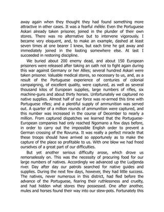 away again when they thought they had found something more
attractive in other cases. It was a fearful mêlée. Even the Portuguese
Askari already taken prisoner, joined in the plunder of their own
stores. There was no alternative but to intervene vigorously. I
became very eloquent, and, to make an example, dashed at least
seven times at one bearer I knew, but each time he got away and
immediately joined in the looting somewhere else. At last I
succeeded in restoring discipline.
We buried about 200 enemy dead, and about 150 European
prisoners were released after taking an oath not to fight again during
this war against Germany or her Allies; several hundred Askari were
taken prisoner. Valuable medical stores, so necessary to us, and, as a
result of the Portuguese experience of centuries of colonial
campaigning, of excellent quality, were captured, as well as several
thousand kilos of European supplies, large numbers of rifles, six
machine-guns and about thirty horses. Unfortunately we captured no
native supplies. Almost half of our force was re-armed this time with
Portuguese rifles; and a plentiful supply of ammunition was served
out. A quarter of a million rounds of ammunition were captured, and
this number was increased in the course of December to nearly a
million. From captured dispatches we learned that the Portuguese-
European companies had only reached Ngomano a few days before,
in order to carry out the impossible English order to prevent a
German crossing of the Rovuma. It was really a perfect miracle that
these troops should have arrived so opportunely as to make the
capture of the place so profitable to us. With one blow we had freed
ourselves of a great part of our difficulties.
But yet another serious difficulty arose, which drove us
remorselessly on. This was the necessity of procuring food for our
large numbers of natives. Accordingly we advanced up the Ludjenda
river. Day after day our patrols searched for native guides and
supplies. During the next few days, however, they had little success.
The natives, never numerous in this district, had fled before the
advance of the Portuguese, fearing their ruthlessness and cruelty,
and had hidden what stores they possessed. One after another,
mules and horses found their way into our stew-pots. Fortunately this
 