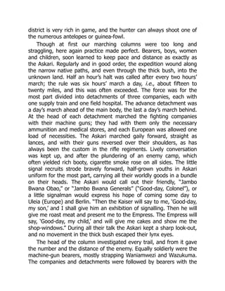 district is very rich in game, and the hunter can always shoot one of
the numerous antelopes or guinea-fowl.
Though at first our marching columns were too long and
straggling, here again practice made perfect. Bearers, boys, women
and children, soon learned to keep pace and distance as exactly as
the Askari. Regularly and in good order, the expedition wound along
the narrow native paths, and even through the thick bush, into the
unknown land. Half an hour’s halt was called after every two hours’
march; the rule was six hours’ march a day, i.e., about fifteen to
twenty miles, and this was often exceeded. The force was for the
most part divided into detachments of three companies, each with
one supply train and one field hospital. The advance detachment was
a day’s march ahead of the main body, the last a day’s march behind.
At the head of each detachment marched the fighting companies
with their machine guns; they had with them only the necessary
ammunition and medical stores, and each European was allowed one
load of necessities. The Askari marched gaily forward, straight as
lances, and with their guns reversed over their shoulders, as has
always been the custom in the rifle regiments. Lively conversation
was kept up, and after the plundering of an enemy camp, which
often yielded rich booty, cigarette smoke rose on all sides. The little
signal recruits strode bravely forward, half-grown youths in Askari
uniform for the most part, carrying all their worldly goods in a bundle
on their heads. The Askari would call out their friendly, “Jambo
Bwana Obao,” or “Jambo Bwana Generals” (“Good-day, Colonel”), or
a little signalman would express his hope of coming some day to
Uleia (Europe) and Berlin. “Then the Kaiser will say to me, ‘Good-day,
my son,’ and I shall give him an exhibition of signalling. Then he will
give me roast meat and present me to the Empress. The Empress will
say, ‘Good-day, my child,’ and will give me cakes and show me the
shop-windows.” During all their talk the Askari kept a sharp look-out,
and no movement in the thick bush escaped their lynx eyes.
The head of the column investigated every trail, and from it gave
the number and the distance of the enemy. Equally soldierly were the
machine-gun bearers, mostly strapping Waniamwezi and Wazukuma.
The companies and detachments were followed by bearers with the
 