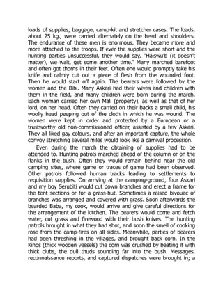 loads of supplies, baggage, camp-kit and stretcher cases. The loads,
about 25 kg., were carried alternately on the head and shoulders.
The endurance of these men is enormous. They became more and
more attached to the troops. If ever the supplies were short and the
hunting parties unsuccessful, they would say, “Haiswu’b (it doesn’t
matter), we wait, get some another time.” Many marched barefoot
and often got thorns in their feet. Often one would promptly take his
knife and calmly cut out a piece of flesh from the wounded foot.
Then he would start off again. The bearers were followed by the
women and the Bibi. Many Askari had their wives and children with
them in the field, and many children were born during the march.
Each woman carried her own Mali (property), as well as that of her
lord, on her head. Often they carried on their backs a small child, his
woolly head peeping out of the cloth in which he was wound. The
women were kept in order and protected by a European or a
trustworthy old non-commissioned officer, assisted by a few Askari.
They all liked gay colours, and after an important capture, the whole
convoy stretching several miles would look like a carnival procession.
Even during the march the obtaining of supplies had to be
attended to. Hunting patrols marched ahead of the column or on the
flanks in the bush. Often they would remain behind near the old
camping sites, where game or traces of game had been observed.
Other patrols followed human tracks leading to settlements to
requisition supplies. On arriving at the camping-ground, four Askari
and my boy Serubiti would cut down branches and erect a frame for
the tent sections or for a grass-hut. Sometimes a raised bivouac of
branches was arranged and covered with grass. Soon afterwards the
bearded Baba, my cook, would arrive and give careful directions for
the arrangement of the kitchen. The bearers would come and fetch
water, cut grass and firewood with their bush knives. The hunting
patrols brought in what they had shot, and soon the smell of cooking
rose from the camp-fires on all sides. Meanwhile, parties of bearers
had been threshing in the villages, and brought back corn. In the
Kinos (thick wooden vessels) the corn was crushed by beating it with
thick clubs, the dull thuds sounding far into the bush. Messages,
reconnaissance reports, and captured dispatches were brought in; a
 