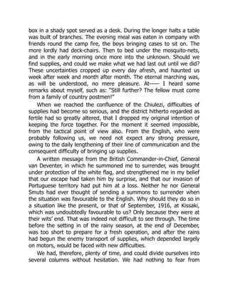 box in a shady spot served as a desk. During the longer halts a table
was built of branches. The evening meal was eaten in company with
friends round the camp fire, the boys bringing cases to sit on. The
more lordly had deck-chairs. Then to bed under the mosquito-nets,
and in the early morning once more into the unknown. Should we
find supplies, and could we make what we had last out until we did?
These uncertainties cropped up every day afresh, and haunted us
week after week and month after month. The eternal marching was,
as will be understood, no mere pleasure. At—— I heard some
remarks about myself, such as: “Still further? The fellow must come
from a family of country postmen!”
When we reached the confluence of the Chiulezi, difficulties of
supplies had become so serious, and the district hitherto regarded as
fertile had so greatly altered, that I dropped my original intention of
keeping the force together. For the moment it seemed impossible,
from the tactical point of view also. From the English, who were
probably following us, we need not expect any strong pressure,
owing to the daily lengthening of their line of communication and the
consequent difficulty of bringing up supplies.
A written message from the British Commander-in-Chief, General
van Deventer, in which he summoned me to surrender, was brought
under protection of the white flag, and strengthened me in my belief
that our escape had taken him by surprise, and that our invasion of
Portuguese territory had put him at a loss. Neither he nor General
Smuts had ever thought of sending a summons to surrender when
the situation was favourable to the English. Why should they do so in
a situation like the present, or that of September, 1916, at Kissaki,
which was undoubtedly favourable to us? Only because they were at
their wits’ end. That was indeed not difficult to see through. The time
before the setting in of the rainy season, at the end of December,
was too short to prepare for a fresh operation, and after the rains
had begun the enemy transport of supplies, which depended largely
on motors, would be faced with new difficulties.
We had, therefore, plenty of time, and could divide ourselves into
several columns without hesitation. We had nothing to fear from
 