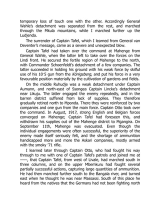 temporary loss of touch one with the other. Accordingly General
Wahle’s detachment was separated from the rest, and marched
through the Mkula mountains, while I marched further up the
Ludjenda.
The surrender of Captain Tafel, which I learned from General van
Deventer’s message, came as a severe and unexpected blow.
Captain Tafel had taken over the command at Mahenge from
General Wahle, when the latter left to take over the forces on the
Lindi front. He secured the fertile region of Mahenge to the north,
with Commander Schoenfeldt’s detachment of a few companies. The
latter succeeded in holding his ground with his weak force by skilful
use of his 10·5 gun from the Königsberg, and put his force in a very
favourable position materially by the cultivation of gardens and fields.
On the middle Ruhudje was a weak detachment under Captain
Aumann, and north-east of Ssongea Captain Lincke’s detachment
near Likuju. The latter engaged the enemy repeatedly, and in the
barren district suffered from lack of supplies. They therefore
gradually retired north to Mponda. There they were reinforced by two
companies and one gun from the main force. Captain Otto took over
the command. In August, 1917, strong English and Belgian forces
converged on Mahenge; Captain Tafel had foreseen this, and
withdrawn his supplies out of the Mahenge district to Mgangira. On
September 11th, Mahenge was evacuated. Even though the
individual engagements were often successful, the superiority of the
enemy made itself seriously felt, and the shortage of ammunition
handicapped more and more the Askari companies, mostly armed
with the smoky ’71 rifle.
I learned later through Captain Otto, who had fought his way
through to me with one of Captain Tafel’s patrols and joined me at
——, that Captain Tafel, from west of Livale, had marched south in
three columns, and on the upper Mbemkuru had fought several
partially successful actions, capturing large quantities of ammunition.
He had then marched further south to the Bangala river, and turned
east when he thought he was near Massassi. South of this place he
heard from the natives that the Germans had not been fighting north
 