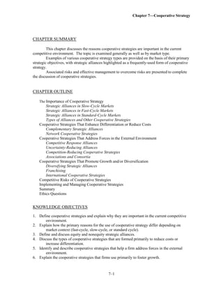 Chapter 7—Cooperative Strategy
7–1
CHAPTER SUMMARY
This chapter discusses the reasons cooperative strategies are important in the current
competitive environment. The topic is examined generally as well as by market type.
Examples of various cooperative strategy types are provided on the basis of their primary
strategic objectives, with strategic alliances highlighted as a frequently-used form of cooperative
strategy.
Associated risks and effective management to overcome risks are presented to complete
the discussion of cooperative strategies.
CHAPTER OUTLINE
The Importance of Cooperative Strategy
Strategic Alliances in Slow-Cycle Markets
Strategic Alliances in Fast-Cycle Markets
Strategic Alliances in Standard-Cycle Markets
Types of Alliances and Other Cooperative Strategies
Cooperative Strategies That Enhance Differentiation or Reduce Costs
Complementary Strategic Alliances
Network Cooperative Strategies
Cooperative Strategies That Address Forces in the External Environment
Competitive Response Alliances
Uncertainty-Reducing Alliances
Competition-Reducing Cooperative Strategies
Associations and Consortia
Cooperative Strategies That Promote Growth and/or Diversification
Diversifying Strategic Alliances
Franchising
International Cooperative Strategies
Competitive Risks of Cooperative Strategies
Implementing and Managing Cooperative Strategies
Summary
Ethics Questions
KNOWLEDGE OBJECTIVES
1. Define cooperative strategies and explain why they are important in the current competitive
environment.
2. Explain how the primary reasons for the use of cooperative strategy differ depending on
market context (fast-cycle, slow-cycle, or standard cycle).
3. Define and discuss equity and nonequity strategic alliances.
4. Discuss the types of cooperative strategies that are formed primarily to reduce costs or
increase differentiation.
5. Identify and describe cooperative strategies that help a firm address forces in the external
environment.
6. Explain the cooperative strategies that firms use primarily to foster growth.
 