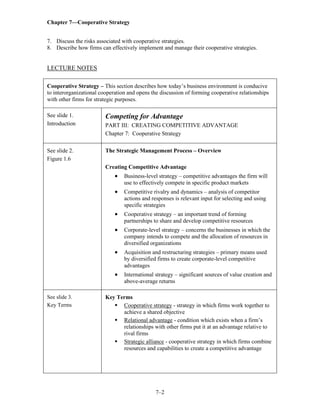 Chapter 7—Cooperative Strategy
7–2
7. Discuss the risks associated with cooperative strategies.
8. Describe how firms can effectively implement and manage their cooperative strategies.
LECTURE NOTES
Cooperative Strategy – This section describes how today’s business environment is conducive
to interorganizational cooperation and opens the discussion of forming cooperative relationships
with other firms for strategic purposes.
See slide 1.
Introduction
Competing for Advantage
PART III: CREATING COMPETITIVE ADVANTAGE
Chapter 7: Cooperative Strategy
See slide 2.
Figure 1.6
The Strategic Management Process – Overview
Creating Competitive Advantage
• Business-level strategy – competitive advantages the firm will
use to effectively compete in specific product markets
• Competitive rivalry and dynamics – analysis of competitor
actions and responses is relevant input for selecting and using
specific strategies
• Cooperative strategy – an important trend of forming
partnerships to share and develop competitive resources
• Corporate-level strategy – concerns the businesses in which the
company intends to compete and the allocation of resources in
diversified organizations
• Acquisition and restructuring strategies – primary means used
by diversified firms to create corporate-level competitive
advantages
• International strategy – significant sources of value creation and
above-average returns
See slide 3.
Key Terms
Key Terms
▪ Cooperative strategy - strategy in which firms work together to
achieve a shared objective
▪ Relational advantage - condition which exists when a firm’s
relationships with other firms put it at an advantage relative to
rival firms
▪ Strategic alliance - cooperative strategy in which firms combine
resources and capabilities to create a competitive advantage
 