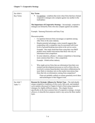 Chapter 7—Cooperative Strategy
7–4
See slide 6.
Key Terms
Key Terms
▪ Co-opetition - condition that exists when firms that have formed
cooperative strategies also compete against one another in the
marketplace
The Importance of Cooperative Strategy – Increasingly, cooperative
strategies are formed by firms who also compete against one another.
Example: Samsung Electronics and Sony Corp.
Discussion points:
- Co-opetition between firms encourages co-opetition among
other firms in the same industry.
- Despite potential advantages, some research suggests that
cooperating with a competitor may be associated with lower
levels of ground-breaking innovation in the service sector.
Example: One study found that firms using their own R&D
produce more market innovations than those who rely on
information from competitors
- In some industries, alliance v. alliance competition is becoming
more common than firm v. firm competition.
Example: Global airline industry
1. Why might service firms that use information from their own
research and development processes as well as firms who are
involved in science-based product innovation collaborations be
more likely to introduce new-to-the-market innovations than
firms that rely on information coming from competitors?
Firms are probably unlikely to release genuinely novel ideas
and technologies to their biggest rivals.
See slide 7.
Table 7.1
Reasons for Strategic Alliances by Market Type – The individually
unique competitive conditions of slow-cycle, fast-cycle, and standard-
cycle markets (discussed in Chapter 6) lead to firms using cooperative
strategies for slightly different reasons. This chapter focuses
specifically on the most common form of cooperative strategy, strategic
alliances, to describe how purposes tend to vary across the three market
types.
 