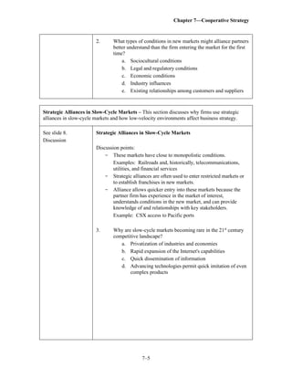 Chapter 7—Cooperative Strategy
7–5
2. What types of conditions in new markets might alliance partners
better understand than the firm entering the market for the first
time?
a. Sociocultural conditions
b. Legal and regulatory conditions
c. Economic conditions
d. Industry influences
e. Existing relationships among customers and suppliers
Strategic Alliances in Slow-Cycle Markets – This section discusses why firms use strategic
alliances in slow-cycle markets and how low-velocity environments affect business strategy.
See slide 8.
Discussion
Strategic Alliances in Slow-Cycle Markets
Discussion points:
- These markets have close to monopolistic conditions.
Examples: Railroads and, historically, telecommunications,
utilities, and financial services
- Strategic alliances are often used to enter restricted markets or
to establish franchises in new markets.
- Alliance allows quicker entry into these markets because the
partner firm has experience in the market of interest,
understands conditions in the new market, and can provide
knowledge of and relationships with key stakeholders.
Example: CSX access to Pacific ports
3. Why are slow-cycle markets becoming rare in the 21st
century
competitive landscape?
a. Privatization of industries and economies
b. Rapid expansion of the Internet's capabilities
c. Quick dissemination of information
d. Advancing technologies permit quick imitation of even
complex products
 