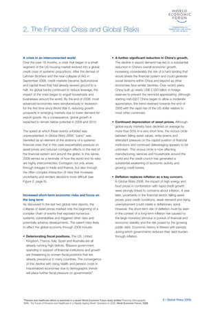 2. The Financial Crisis and Global Risks
1Pension and healthcare reform is examined in a recent World Economic Forum study entitled Financing Demographic
Shifts: The Future of Pensions and Healthcare in a Rapidly Ageing World: Scenarios to 2030, World Economic Forum, 2008.
A crisis in an interconnected world
Over the past 18 months, a crisis that began in a small
segment of the US housing market evolved into a global
credit crisis of systemic proportions. After the demise of
Lehman Brothers and the near-collapse of AIG in
September 2008, credit markets became dysfunctional
and capital flows that had already slowed ground to a
halt. As global banks continued to reduce leverage, the
impact of the crisis began to engulf households and
businesses around the world. By the end of 2008, most
advanced economies were simultaneously in recession
for the first time since World War II, reducing growth
prospects in emerging markets due to lower demand for
export goods. As a consequence, global growth is
expected to remain below potential in 2009 and 2010.
The speed at which these events unfolded was
unprecedented. In Global Risks 2008, “panic” was
identified as an element of the anatomy of a systemic
financial crisis that in this case exacerbated pressure on
asset prices and induced contagion effects to the rest of
the financial system and around the globe. In this sense,
2008 served as a reminder of how the world and its risks
are highly interconnected. Contagion not only arises
through linkages in trade and finance, but also through
the often complex interaction of risks that increases
uncertainty and renders decisions more difficult (see
Figure 2, page 6).
Increased short-term economic risks and focus on
the long term
As discussed in the last two global risks reports, the
collapse of asset prices marked only the beginning of a
complex chain of events that exposed numerous
systemic vulnerabilities and triggered other risks and
potentially adverse developments. The salient risks likely
to affect the global economy through 2009 include:
• Deteriorating fiscal positions. The US, United
Kingdom, France, Italy, Spain and Australia are all
already running high deficits. Massive government
spending in support of financial institutions and growth
are threatening to worsen fiscal positions that are
already precarious in many countries. The convergence
of this decline with rising health and pension costs in
industrialized economies due to demographic trends
will place further fiscal pressure on governments1.
• A further significant reduction in China’s growth.
The decline in export demand has led to a substantial
reduction in China’s overall economic growth,
increasing considerably the risk of a hard landing that
would stress the financial system and could generate
social tensions within China and beyond as other
economies face similar declines. Over recent years,
China built up nearly US$ 2,000 billion in foreign
reserves to prevent the renminbi appreciating. Although
starting mid-2007 China began to allow a moderate
appreciation, the trend reversed towards the end of
2008 with the rapid rise of the US dollar relative to
most other currencies.
• Continued depreciation of asset prices. Although
global equity markets have declined on average by
more than 50% in a very short time, the vicious circle
between falling asset values, write-downs and
attendant pressure on the capital position of financial
institutions and continued deleveraging appears to be
unbroken. This vicious circle is now affecting
manufacturing, services and households around the
world and the credit crunch has generated a
substantial weakening of economic activity and
growing credit losses.
• Deflation replaces inflation as a key concern.
In Global Risks 2008, the impact of high energy and
food prices in combination with rapid credit growth
were strongly linked to concerns about inflation. A year
later, uncertainty in the financial sector, falling asset
prices, poor credit conditions, weak demand and rising
unemployment could create a deflationary spiral.
However, the short-term risk of deflation must be seen
in the context of a long-term inflation risk caused by
the large monetary stimulus in pursuit of financial and
economic stability and the risk posed by the growing
public debt. Economic history is littered with periods
during which governments reduced their debt burden
through inflation.
9 | Global Risks 2009
 