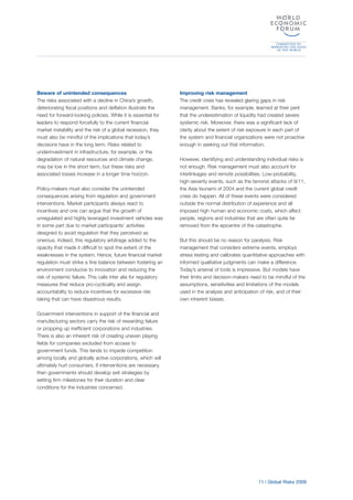 11 | Global Risks 2009
Beware of unintended consequences
The risks associated with a decline in China’s growth,
deteriorating fiscal positions and deflation illustrate the
need for forward-looking policies. While it is essential for
leaders to respond forcefully to the current financial
market instability and the risk of a global recession, they
must also be mindful of the implications that today’s
decisions have in the long term. Risks related to
underinvestment in infrastructure, for example, or the
degradation of natural resources and climate change,
may be low in the short term, but these risks and
associated losses increase in a longer time horizon.
Policy-makers must also consider the unintended
consequences arising from regulation and government
interventions. Market participants always react to
incentives and one can argue that the growth of
unregulated and highly leveraged investment vehicles was
in some part due to market participants’ activities
designed to avoid regulation that they perceived as
onerous. Indeed, this regulatory arbitrage added to the
opacity that made it difficult to spot the extent of the
weaknesses in the system. Hence, future financial market
regulation must strike a fine balance between fostering an
environment conducive to innovation and reducing the
risk of systemic failure. This calls inter alia for regulatory
measures that reduce pro-cyclicality and assign
accountability to reduce incentives for excessive risk
taking that can have disastrous results.
Government interventions in support of the financial and
manufacturing sectors carry the risk of rewarding failure
or propping up inefficient corporations and industries.
There is also an inherent risk of creating uneven playing
fields for companies excluded from access to
government funds. This tends to impede competition
among locally and globally active corporations, which will
ultimately hurt consumers. If interventions are necessary,
then governments should develop exit strategies by
setting firm milestones for their duration and clear
conditions for the industries concerned.
Improving risk management
The credit crisis has revealed glaring gaps in risk
management. Banks, for example, learned at their peril
that the underestimation of liquidity had created severe
systemic risk. Moreover, there was a significant lack of
clarity about the extent of risk exposure in each part of
the system and financial organizations were not proactive
enough in seeking out that information.
However, identifying and understanding individual risks is
not enough. Risk management must also account for
interlinkages and remote possibilities. Low-probability,
high-severity events, such as the terrorist attacks of 9/11,
the Asia tsunami of 2004 and the current global credit
crisis do happen. All of these events were considered
outside the normal distribution of experience and all
imposed high human and economic costs, which affect
people, regions and industries that are often quite far
removed from the epicentre of the catastrophe.
But this should be no reason for paralysis. Risk
management that considers extreme events, employs
stress testing and calibrates quantitative approaches with
informed qualitative judgments can make a difference.
Today’s arsenal of tools is impressive. But models have
their limits and decision-makers need to be mindful of the
assumptions, sensitivities and limitations of the models
used in the analysis and anticipation of risk, and of their
own inherent biases.
 