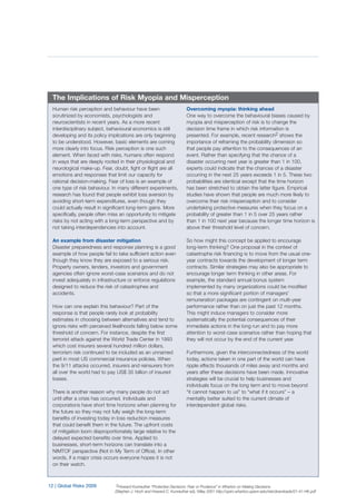12 | Global Risks 2009
Human risk perception and behaviour have been
scrutinized by economists, psychologists and
neuroscientists in recent years. As a more recent
interdisciplinary subject, behavioural economics is still
developing and its policy implications are only beginning
to be understood. However, basic elements are coming
more clearly into focus. Risk perception is one such
element. When faced with risks, humans often respond
in ways that are deeply rooted in their physiological and
neurological make-up. Fear, doubt, fight or flight are all
emotions and responses that limit our capacity for
rational decision-making. Fear of loss is an example of
one type of risk behaviour. In many different experiments,
research has found that people exhibit loss aversion by
avoiding short-term expenditures, even though they
could actually result in significant long-term gains. More
specifically, people often miss an opportunity to mitigate
risks by not acting with a long-term perspective and by
not taking interdependencies into account.
An example from disaster mitigation
Disaster preparedness and response planning is a good
example of how people fail to take sufficient action even
though they know they are exposed to a serious risk.
Property owners, lenders, investors and government
agencies often ignore worst-case scenarios and do not
invest adequately in infrastructure or enforce regulations
designed to reduce the risk of catastrophes and
accidents.
How can one explain this behaviour? Part of the
response is that people rarely look at probability
estimates in choosing between alternatives and tend to
ignore risks with perceived likelihoods falling below some
threshold of concern. For instance, despite the first
terrorist attack against the World Trade Center in 1993
which cost insurers several hundred million dollars,
terrorism risk continued to be included as an unnamed
peril in most US commercial insurance policies. When
the 9/11 attacks occurred, insurers and reinsurers from
all over the world had to pay US$ 35 billion of insured
losses.
There is another reason why many people do not act
until after a crisis has occurred. Individuals and
corporations have short time horizons when planning for
the future so they may not fully weigh the long-term
benefits of investing today in loss reduction measures
that could benefit them in the future. The upfront costs
of mitigation loom disproportionately large relative to the
delayed expected benefits over time. Applied to
businesses, short-term horizons can translate into a
NIMTOF perspective (Not in My Term of Office). In other
words, if a major crisis occurs everyone hopes it is not
on their watch.
Overcoming myopia: thinking ahead
One way to overcome the behavioural biases caused by
myopia and misperception of risk is to change the
decision time frame in which risk information is
presented. For example, recent research2 shows the
importance of reframing the probability dimension so
that people pay attention to the consequences of an
event. Rather than specifying that the chance of a
disaster occurring next year is greater than 1 in 100,
experts could indicate that the chances of a disaster
occurring in the next 25 years exceeds 1 in 5. These two
probabilities are identical except that the time horizon
has been stretched to obtain the latter figure. Empirical
studies have shown that people are much more likely to
overcome their risk misperception and to consider
undertaking protective measures when they focus on a
probability of greater than 1 in 5 over 25 years rather
than 1 in 100 next year because the longer time horizon is
above their threshold level of concern.
So how might this concept be applied to encourage
long-term thinking? One proposal in the context of
catastrophe risk financing is to move from the usual one-
year contracts towards the development of longer term
contracts. Similar strategies may also be appropriate to
encourage longer term thinking in other areas. For
example, the standard annual bonus system
implemented by many organizations could be modified
so that a more significant portion of managers’
remuneration packages are contingent on multi-year
performance rather than on just the past 12 months.
This might induce managers to consider more
systematically the potential consequences of their
immediate actions in the long run and to pay more
attention to worst-case scenarios rather than hoping that
they will not occur by the end of the current year.
Furthermore, given the interconnectedness of the world
today, actions taken in one part of the world can have
ripple effects thousands of miles away and months and
years after these decisions have been made. Innovative
strategies will be crucial to help businesses and
individuals focus on the long term and to move beyond
“it cannot happen to us” to “what if it occurs” – a
mentality better suited to the current climate of
interdependent global risks.
The Implications of Risk Myopia and Misperception
2Howard Kunreuther “Protective Decisions: Fear or Prudence” in Wharton on Making Decisions
(Stephen J. Hoch and Howard C. Kunreuther ed), Wiley 2001 http://opim.wharton.upenn.edu/risk/downloads/01-41-HK.pdf
 