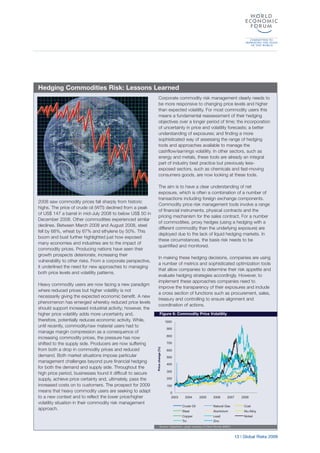 13 | Global Risks 2009
2008 saw commodity prices fall sharply from historic
highs. The price of crude oil (WTI) declined from a peak
of US$ 147 a barrel in mid-July 2008 to below US$ 50 in
December 2008. Other commodities experienced similar
declines. Between March 2008 and August 2008, steel
fell by 68%, wheat by 67% and ethylene by 50%. This
boom and bust further highlighted just how exposed
many economies and industries are to the impact of
commodity prices. Producing nations have seen their
growth prospects deteriorate, increasing their
vulnerability to other risks. From a corporate perspective,
it underlined the need for new approaches to managing
both price levels and volatility patterns.
Heavy commodity users are now facing a new paradigm
where reduced prices but higher volatility is not
necessarily giving the expected economic benefit. A new
phenomenon has emerged whereby reduced price levels
should support increased industrial activity; however, the
higher price volatility adds more uncertainty and,
therefore, potentially reduces economic activity. While,
until recently, commodity/raw material users had to
manage margin compression as a consequence of
increasing commodity prices, the pressure has now
shifted to the supply side. Producers are now suffering
from both a drop in commodity prices and reduced
demand. Both market situations impose particular
management challenges beyond pure financial hedging
for both the demand and supply side. Throughout the
high price period, businesses found it difficult to secure
supply, achieve price certainty and, ultimately, pass the
increased costs on to customers. The prospect for 2009
means that heavy commodity users are seeking to adapt
to a new context and to reflect the lower price/higher
volatility situation in their commodity risk management
approach.
Corporate commodity risk management clearly needs to
be more responsive to changing price levels and higher
than expected volatility. For most commodity users this
means a fundamental reassessment of their hedging
objectives over a longer period of time; the incorporation
of uncertainty in price and volatility forecasts; a better
understanding of exposures; and finding a more
sophisticated way of assessing the range of hedging
tools and approaches available to manage the
cashflow/earnings volatility. In other sectors, such as
energy and metals, these tools are already an integral
part of industry best practice but previously less-
exposed sectors, such as chemicals and fast-moving
consumers goods, are now looking at these tools.
The aim is to have a clear understanding of net
exposure, which is often a combination of a number of
transactions including foreign exchange components.
Commodity price risk management tools involve a range
of financial instruments, physical contracts and the
pricing mechanism for the sales contract. For a number
of commodities, proxy hedges (using a hedging with a
different commodity than the underlying exposure) are
deployed due to the lack of liquid hedging markets. In
these circumstances, the basis risk needs to be
quantified and monitored.
In making these hedging decisions, companies are using
a number of metrics and sophisticated optimization tools
that allow companies to determine their risk appetite and
evaluate hedging strategies accordingly. However, to
implement these approaches companies need to
improve the transparency of their exposures and include
a cross section of functions such as procurement, sales,
treasury and controlling to ensure alignment and
coordination of actions.
Hedging Commodities Risk: Lessons Learned
Figure 6: Commodity Price Volatility
Source: Datastream, graph courtesy of Oliver Wyman (MMC)
0
100
200
300
400
500
600
700
800
900
1000
2003 2004 2005 2006 2007 2008
Crude Oil Natural Gas Coal
Steel Aluminium Alu Alloy
Copper Lead Nickel
Tin Zinc
Pricechange(%)
 