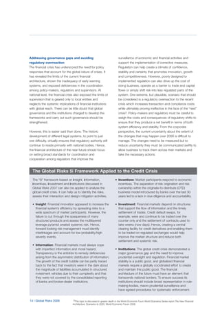 14 | Global Risks 2009
Addressing governance gaps and avoiding
regulatory overreaction
The financial crisis has underscored the need for policy
responses that account for the global nature of crises. It
has revealed the limits of the current financial
architecture, shown the inadequacy of early warning
systems, and exposed deficiencies in the coordination
among policy-makers, regulators and supervisors. At
national level, the financial crisis also exposed the limits of
supervision that is geared only to local entities and
neglects the systemic implications of financial institutions
with global reach. There can be little doubt that global
governance and the institutions charged to develop the
frameworks and carry out such governance should be
strengthened.
However, this is easier said than done. The historic
development of different legal systems, to point to just
one difficulty, virtually ensures that regulatory authority will
continue to reside primarily with national bodies. Hence,
the financial architecture of the near future should focus
on setting broad standards for coordination and
cooperation among regulators that improve the
surveillance of economic and financial activities and
support the implementation of corrective measures.
Regulation can help create a climate of confidence,
stability and certainty that promotes innovation, growth
and competitiveness. However, poorly designed or
implemented regulation can also drive up the cost of
doing business, operate as a barrier to trade and capital
flows or simply shift risk into less regulated parts of the
system. One extreme, but plausible, scenario that should
be considered is a regulatory overreaction to the recent
crisis which increases transaction and compliance costs
while ultimately proving ineffective in the face of the “next”
crisis3. Policy-makers and regulators must be careful to
weigh the costs and consequences of regulatory shifts to
ensure that they produce a net benefit in terms of both
system efficiency and stability. From the corporate
perspective, the current uncertainty about the extent of
the changes that may happen over 2009 is difficult to
manage. The changes need to be measured but to
reduce uncertainty they must be communicated swiftly to
allow business to track them across their markets and
take the necessary actions.
The “5i” framework based on insight, information,
incentives, investment and institutions discussed in
Global Risks 2007 can also be applied to analyse the
global credit crisis. It can help us to identify the risks,
assess their interaction and design mitigation activities.
• Insight: Financial innovation appeared to increase the
financial system’s efficiency by spreading risks to a
wide spectrum of market participants. However, the
failure to cut through the opaqueness of many
structured products and assess the multilayered
leverage pyramid created systemic risk. Hence,
forward-looking risk management must identify
interlinkages and account for low probability/high
severity events.
• Information: Financial markets must always cope
with imperfect information and moral hazard.
Transparency is the antidote to remedy deficiencies
arising from the asymmetric distribution of information.
The growth of the credit bubble can be partly traced
back to the fact that investors were in the dark about
the magnitude of liabilities accumulated in structured
investment vehicles due to their complexity and that
they were not covered by the consolidated reporting
of banks and broker-dealer institutions.
• Incentives: Market participants respond to economic
incentives. The separation of risk origination and risk
ownership within the originate-to-distribute (OTD)
business model introduced by banks over the last 30
years led to a lack in due diligence and accountability.
• Investment: Financial markets depend on structures
that support the flow of information and the timely
settlement of trades. Credit default swaps, for
example, were and continue to be traded over the
counter only and the settlement of contracts used to
take weeks (now days). Hence, creating a central
clearing facility for credit derivatives and enabling them
to be traded on regulated exchanges would help
improve the market structure and reduce both
settlement and systemic risk.
• Institutions: The global credit crisis demonstrated a
major governance gap and the need to improve
prudential oversight and regulation. Financial market
stability is a public good, and globalized financial
markets require a globally coordinated effort to create
and maintain this public good. The financial
architecture of the future must have an element that
transcends national borders. To ensure success its
institutions should include broad representation in rule-
making bodies, macro prudential surveillance and
have agreed procedures for systematic enforcement.
The Global Risks 5i Framework Applied to the Credit Crisis
3This topic is discussed in greater depth in the World Economic Foum World Scenarios Series report The New Financial
Architecture: Scenarios to 2020, World Economic Forum 2009
 