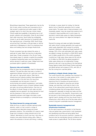 17 | Global Risks 2009
Mozambique respectively. These agreements may be the
first of many, where countries and corporations lock in
their access to arable land and water supply to fulfil a
strategic need or for which they see a future market.
China’s arable land availability is decreasing due to soil
erosion, pollution and urbanization. Given its very limited
fresh water resources, Saudi Arabia has strategically
chosen to use its water resources for household rather
than agricultural use. In November 2008, South Korea
announced that it had taken a 99-year lease on half the
arable land in Madagascar in return for employing local
labour and building road and storage infrastructure.
Private companies have also entered this arena, in
particular for water. Water has become an alternative
asset class. Private companies in the US and Turkey
have already begun to operate or explore the possibility
of pipelines transporting water over long distances to
service demand in water-poor areas. Hedge funds have
purchased rights to glaciers in Scandinavia.
Resource risks and instability
What do these new arrangements mean for international
relations? The past few years have seen a number of
agreements between resource-rich, cash-poor countries
with cash-rich, high-growth nations. Often tied to
infrastructure and capacity building, these agreements
provide benefits in the short term but may prove
unsustainable over the long term in terms of
environmental and societal considerations. Land rights
are already a frequent source of tension between people
and state, and among political factions. Over time, as
the effects of climate change on both water and land
availability become apparent, the rising demand for food
and the pressures on land use for industrial and
residential purposes could trigger intra-state or even
interstate tensions as sovereignty or contractual issues
arise.
The linked demand for energy and water
While the focus on water for biofuels captured public
attention, water is in fact crucial to a range of
conventional and alternative energy and power
generation solutions. The combination of a need to meet
longer term increases in energy demand and to find
“cleaner” alternatives to oil and coal may in fact drive us
towards more water-intensive energy paths. Water is
used in the extraction of oil and coal mining, in refining,
for biofuels, in power plants for cooling, for thermal-
electric forms of electricity generation and in nuclear
power plants. The water used in these processes is not
necessarily wasted, many are closed loop systems but it
is required in large quantities and in some cases it is
returned to natural water areas at a higher temperature
which can cause pollution from algae and damage to
marine life.
Demand for energy and water are tightly interrelated,
with water critical to energy generation and supply and
water supply dependent upon energy for pumping,
treatment, distribution, heating and waste treatment. On
average, 50% of the costs associated with water supply
are related to energy. According to a 2008 OECD report,
just 2.8 billion people (44% of the world’s population)
currently live in high water stress areas but this will rise
to 3.9 billion by 2030 (50% the global population) if
better water policies are not implemented. Energy
demand is also set to rise according to the International
Energy Agency’s latest World Energy Outlook estimates,
and global demand will increase by 45%, with 30% of
this rise coming from coal-fired plants.
Investing to mitigate climate change risks
The current financial crisis underlines how important it is
to see risks in the context of a wider system and to
understand where vulnerabilities lie. Now is an
opportune time for industries and governments to
consider the risks related to resources and climate
change, and what they could imply for them in the
future. At the national level, governments should be
considering policies that encourage efficient resource
management, especially for energy and water and that
promote investment in this direction. Governments must
be long term in their thinking about how their regulatory
regimes need to develop and how they should invest in
infrastructure, which will be one of the key areas when it
comes to long-term sustainable resource management.
Sustainable resource management and
infrastructure investment
As this report examines in the section on the financial
crisis and global risks, governments in both developed
and developing economies are facing tighter fiscal
conditions due to the economic downturn. Likewise, the
financial crisis has dramatically reduced confidence and
made access to capital difficult. The US alone requires
 