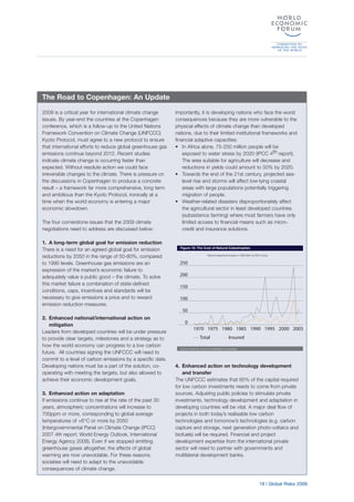 19 | Global Risks 2009
2009 is a critical year for international climate change
issues. By year-end the countries at the Copenhagen
conference, which is a follow-up to the United Nations
Framework Convention on Climate Change (UNFCCC)
Kyoto Protocol, must agree to a new protocol to ensure
that international efforts to reduce global greenhouse gas
emissions continue beyond 2012. Recent studies
indicate climate change is occurring faster than
expected. Without resolute action we could face
irreversible changes to the climate. There is pressure on
the discussions in Copenhagen to produce a concrete
result – a framework far more comprehensive, long term
and ambitious than the Kyoto Protocol, ironically at a
time when the world economy is entering a major
economic slowdown.
The four cornerstone issues that the 2009 climate
negotiations need to address are discussed below:
1. A long-term global goal for emission reduction
There is a need for an agreed global goal for emission
reductions by 2050 in the range of 50-80%, compared
to 1990 levels. Greenhouse gas emissions are an
expression of the market’s economic failure to
adequately value a public good – the climate. To solve
this market failure a combination of state-defined
conditions, caps, incentives and standards will be
necessary to give emissions a price and to reward
emission reduction measures.
2. Enhanced national/international action on
mitigation
Leaders from developed countries will be under pressure
to provide clear targets, milestones and a strategy as to
how the world economy can progress to a low carbon
future. All countries signing the UNFCCC will need to
commit to a level of carbon emissions by a specific date.
Developing nations must be a part of the solution, co-
operating with meeting the targets, but also allowed to
achieve their economic development goals.
3. Enhanced action on adaptation
If emissions continue to rise at the rate of the past 30
years, atmospheric concentrations will increase to
700ppm or more, corresponding to global average
temperatures of +6°C or more by 2050
(Intergovernmental Panel on Climate Change (IPCC)
2007 4th report; World Energy Outlook, International
Energy Agency 2008). Even if we stopped emitting
greenhouse gases altogether, the effects of global
warming are now unavoidable. For these reasons,
societies will need to adapt to the unavoidable
consequences of climate change.
Importantly, it is developing nations who face the worst
consequences because they are more vulnerable to the
physical effects of climate change than developed
nations, due to their limited institutional frameworks and
financial adaptive capacities:
• In Africa alone, 75-250 million people will be
exposed to water stress by 2020 (IPCC 4th report).
The area suitable for agriculture will decrease and
reductions in yields could amount to 50% by 2020.
• Towards the end of the 21st century, projected sea-
level rise and storms will affect low-lying coastal
areas with large populations potentially triggering
migration of people.
• Weather-related disasters disproportionately affect
the agricultural sector in least developed countries
(subsistence farming) where most farmers have only
limited access to financial means such as micro-
credit and insurance solutions.
4. Enhanced action on technology development
and transfer
The UNFCCC estimates that 85% of the capital required
for low carbon investments needs to come from private
sources. Adjusting public policies to stimulate private
investments, technology development and adaptation in
developing countries will be vital. A major deal flow of
projects in both today’s realisable low carbon
technologies and tomorrow’s technologies (e.g. carbon
capture and storage, next generation photo-voltaics and
biofuels) will be required. Financial and project
development expertise from the international private
sector will need to partner with governments and
multilateral development banks.
The Road to Copenhagen: An Update
Figure 10: The Cost of Natural Catastrophes
Source: Swiss Re, Economic Research & Consulting
0
50
100
150
200
250
InsuredTotal
20052000199519901985198019751970
Natural catastrophe losses in US$ billion at 2007 prices
 