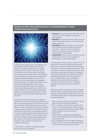 20 | Global Risks 2009
In 2008, national energy security was challenged from
many different directions. Infrastructure has been
damaged by extreme weather events, for example
during tropical storm Gustav in the Gulf of Mexico.
Countries such as France and Slovenia have had to
close nuclear plants for safety reasons. Climate policies
have toughened, oil and gas prices have been highly
volatile, and geopolitical tensions have led to the
temporary closure of gas pipelines and heightened
resource nationalism. The approval and delivery of new
power plants have faced lengthy delays in many
countries and large-scale mergers and acquisitions
among leading industry players have increased cross-
border ownership. The value of global energy-related
mergers and acquisitions between May 2007 and the
last quarter of 2008 amounted to approximately US$
500 billion.
Policy-makers and industry players are struggling to
assess the many investment options open to them in the
light of growing energy demand, commitments to reduce
carbon emissions, deteriorating infrastructure and the
depletion of fossil fuel resources. The scale of investment
is high (according to the IMF’s World Economic Outlook,
between 2007 and 2030 the new expenditure required
to update and expand global energy infrastructure alone
amounts to US$ 26.3 trillion), the time frames are long
and the technological choices require significant trade-
offs. Decisions can be piecemeal and often lack the
coherence, vision and follow-through that give
confidence to all parties.
In this context it is helpful to conceptualize energy
security as having four objectives:
• Autonomy: energy supply that is within the control of
a country and is not vulnerable to disruption by
external agents
• Reliability: energy distribution that is safe and secure
in both the short and long term and meets demand
without interruption
• Affordability: energy prices that are commensurate
with the buying power of domestic and business
consumers – at the same time this objective is,
however, often difficult to achieve in a manner
consistent with the final objective
• Sustainability: energy use that is sufficient to support
a high quality of life but does not damage the
environment to an unacceptable degree
This framework is useful for decision-makers not only to
analyse how their existing infrastructure and renewal
plans match up against the different objectives but also
to understand where their principal exposures lie. This is
the basis for a long-term strategy that not only provides
for a supply mix appropriate to national circumstances
but also policies that will improve productivity through
increased energy efficiency and demand reduction.
Such a strategy will also need to anticipate the
systematic disruption that might be caused by
innovations such as the introduction of distributed
generation or the rapid uptake of plug-in electric
vehicles.
Effective governance arrangements as well as strategic
vision are critical to underpinning decisions at both the
planning and implementation stages. Policy-makers and
other energy system players should therefore address
the following questions:
1. Does our energy policy fully dovetail with our climate
policy in terms of its goals and measures?
2. Are our regulatory and investment incentives strong
enough to drive the development of optimal supply
solutions, grid infrastructure renewal, energy efficiency
measures adoption and new technology
development?
3. Is there a need to streamline national regulations,
harmonize international laws and strengthen bilateral
trading agreements?
4. Does our engagement with the different stakeholder
groups enable us to deploy their different strengths to
turn the optimal energy solutions into reality?
Energy Security: Reconciling Growth and Sustainability in Future
Infrastructure Investment
 