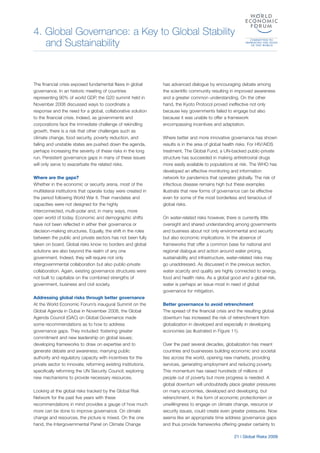4. Global Governance: a Key to Global Stability
and Sustainability
21 | Global Risks 2009
The financial crisis exposed fundamental flaws in global
governance. In an historic meeting of countries
representing 90% of world GDP, the G20 summit held in
November 2008 discussed ways to coordinate a
response and the need for a global, collaborative solution
to the financial crisis. Indeed, as governments and
corporations face the immediate challenge of rekindling
growth, there is a risk that other challenges such as
climate change, food security, poverty reduction, and
failing and unstable states are pushed down the agenda,
perhaps increasing the severity of these risks in the long
run. Persistent governance gaps in many of these issues
will only serve to exacerbate the related risks.
Where are the gaps?
Whether in the economic or security arena, most of the
multilateral institutions that operate today were created in
the period following World War II. Their mandates and
capacities were not designed for the highly
interconnected, multi-polar and, in many ways, more
open world of today. Economic and demographic shifts
have not been reflected in either their governance or
decision-making structures. Equally, the shift in the roles
between the public and private sectors has not been fully
taken on board. Global risks know no borders and global
solutions are also beyond the realm of any one
government. Indeed, they will require not only
intergovernmental collaboration but also public-private
collaboration. Again, existing governance structures were
not built to capitalize on the combined strengths of
government, business and civil society.
Addressing global risks through better governance
At the World Economic Forum’s inaugural Summit on the
Global Agenda in Dubai in November 2008, the Global
Agenda Council (GAC) on Global Governance made
some recommendations as to how to address
governance gaps. They included: fostering greater
commitment and new leadership on global issues;
developing frameworks to draw on expertise and to
generate debate and awareness; marrying public
authority and regulatory capacity with incentives for the
private sector to innovate; reforming existing institutions,
specifically reforming the UN Security Council; exploring
new mechanisms to provide necessary resources.
Looking at the global risks tracked by the Global Risk
Network for the past five years with these
recommendations in mind provides a gauge of how much
more can be done to improve governance. On climate
change and resources, the picture is mixed. On the one
hand, the Intergovernmental Panel on Climate Change
has advanced dialogue by encouraging debate among
the scientific community resulting in improved awareness
and a greater common understanding. On the other
hand, the Kyoto Protocol proved ineffective not only
because key governments failed to engage but also
because it was unable to offer a framework
encompassing incentives and adaptation.
Where better and more innovative governance has shown
results is in the area of global health risks. For HIV/AIDS
treatment, The Global Fund, a UN-backed public-private
structure has succeeded in making antiretroviral drugs
more easily available to populations at risk. The WHO has
developed an effective monitoring and information
network for pandemics that operates globally. The risk of
infectious disease remains high but these examples
illustrate that new forms of governance can be effective
even for some of the most borderless and tenacious of
global risks.
On water-related risks however, there is currently little
oversight and shared understanding among governments
and business about not only environmental and security
but also economic implications. In the absence of
frameworks that offer a common base for national and
regional dialogue and action around water pricing,
sustainability and infrastructure, water-related risks may
go unaddressed. As discussed in the previous section,
water scarcity and quality are highly connected to energy,
food and health risks. As a global good and a global risk,
water is perhaps an issue most in need of global
governance for mitigation.
Better governance to avoid retrenchment
The spread of the financial crisis and the resulting global
downturn has increased the risk of retrenchment from
globalization in developed and especially in developing
economies (as illustrated in Figure 11).
Over the past several decades, globalization has meant
countries and businesses building economic and societal
ties across the world, opening new markets, providing
services, generating employment and reducing poverty.
This momentum has raised hundreds of millions of
people out of poverty but more progress is needed. A
global downturn will undoubtedly place greater pressures
on many economies, developed and developing, but
retrenchment, in the form of economic protectionism or
unwillingness to engage on climate change, resource or
security issues, could create even greater pressures. Now
seems like an appropriate time address governance gaps
and thus provide frameworks offering greater certainty to
 