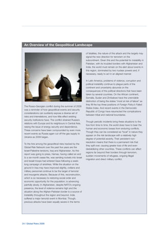 24 | Global Risks 2009
The Russo-Georgian conflict during the summer of 2008
was a reminder of how geopolitical events and security
considerations can suddenly expose a diverse set of
risks and interrelations, and how little effect existing
security institutions have. The conflict strained Russia’s
relations with Europe and its neighbours in Central Asia,
raising the issue of energy security and dependence.
These concerns have been compounded by even more
recent events as Russia again cut off the gas supply to
Ukraine as 2009 began.
To the fore among the geopolitical risks tracked by the
Global Risk Network over the past five years are the
Israel-Palestine tensions, Iraq and Afghanistan. As this
report was going to press, Hamas, having called an end
to a six-month cease fire, was sending rockets into Israel
and Israeli troops had entered Gaza following a week-
long campaign of airstrikes. While the situation on the
ground in Iraq may have improved slightly, civilians and
military personnel continue to be the target of terrorist
and insurgents attacks. Because of this, reconstruction,
which is so necessary to restoring social order and
economic opportunity for the population, is advancing
painfully slowly. In Afghanistan, despite NATO’s ongoing
presence, the level of violence remains high and the
situation along the Afghan-Pakistan border is a source of
instability throughout the region and beyond. India
suffered a major terrorist event in Mumbai. Though,
previous attacks have been equally severe in the terms
of fatalities, the nature of this attack and the targets may
signal the new direction for terrorism on the
subcontinent. Given this and the potential for instability in
Pakistan, with its troubled borders with Afghanistan and
India, the world must remain on the alert about events in
this region, dominated by two nuclear powers and, if
necessary, ready to act in an aligned manner.
In Latin America, problems of violence, corruption and
political instability continue to plague parts of the
continent and uncertainty abounds on the
consequences of the political directions that have been
taken by several countries. On the African continent,
Somalia, Sudan and Zimbabwe have the unenviable
distinction of being the states “most at risk of failure” as
they fill the top three positions of Foreign Policy’s Failed
States Index. And recent events in the Democratic
Republic of Congo have resurrected the complications
between tribal and national boundaries.
Though periodic incidents bring these situations to the
fore from time to time, the world does have to bear the
human and economic losses from enduring conflicts.
Though they can be considered as “local” in nature they
appear on the risk landscape with a relatively high
degree of potential severity. Their persistent non-
resolution means that there is a permanent risk that
they spill over, causing greater loss of life and even
destabilizing other countries. These conflicts can affect
regions far beyond their borders through terrorism,
sudden movements of refugees, ongoing illegal
migration and direct military conflict.
An Overview of the Geopolitical Landscape
 