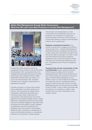 25 | Global Risks 2009
In Global Risks 2008, principles of country risk
management and the concept of a Country Risk Officer,
first introduced in 2007, were explored. Many of the
challenges facing international governance are similar:
broad range of risks, divergent incentives, multiple
stakeholders and limited resources. However, at a
country and international level, clear, transparent
information and an integrated, comprehensive risk
assessment are essential.
Countries are subject to a myriad of risks including
natural catastrophes, food safety, pandemics and
terrorism. Their governments are charged with the
responsibility of maintaining critical infrastructure
consisting of water, energy, transportation and
communication while preserving lives and economic
livelihoods under increasing budgetary pressure. Despite
differences in organizational structures and risk priorities,
there are two principles highlighted in Global Risks 2008
that governments have applied in practice: integrated,
comprehensive, long-term risk assessment and
transparent, clear communication to all stakeholders.
Whether through a committee of an existing body or a
newly formed international institution, a comprehensive
framework of risk assessment, carefully evaluating
interconnectivity and interdependency, and clear
communication with all stakeholders should be core
principles for risk management on a global scale.
Country Risk Officers could serve as the focal point of
communication between countries and with international
bodies for risks of a global nature.
Integrated, comprehensive framework: As an
example, the government of Singapore has instituted a
“Whole of Government – Integrated Risk Management”
(WOG-IRM) framework to evaluate and prioritize risks in
a holistic manner and to help identify cross agency risks
that may have fallen through gaps in the system. As part
of the Risk Assessment and Horizon programme,
Singapore has even constructed scenarios for energy,
food security and climate change illustrating the long-
term, comprehensive nature of their risk management
framework.
Transparent data and clear communication of risks
to all stakeholders: Japan’s relatively small territory
(378,000 square km) suffered 20% of the world’s
earthquakes between 1996 and 2005. Seventy-five per
cent of Japan’s assets are concentrated in flood prone
areas. The Central Disaster Management Council
(CDMC) of Japan is an inter-ministerial body established
to formulate and promote a comprehensive national
strategy for these and other risks. Data from the Japan
Metereological Society and local governments, funnelled
through the CDMC, is used to clearly communicate risks
and response to its constituents. In addition, Japan
provides various risk maps to stakeholders as a risk
mitigation measure.
Better Risk Management through Better Governance:
What Can We Learn from Best Practices in Country Risk Management?
 